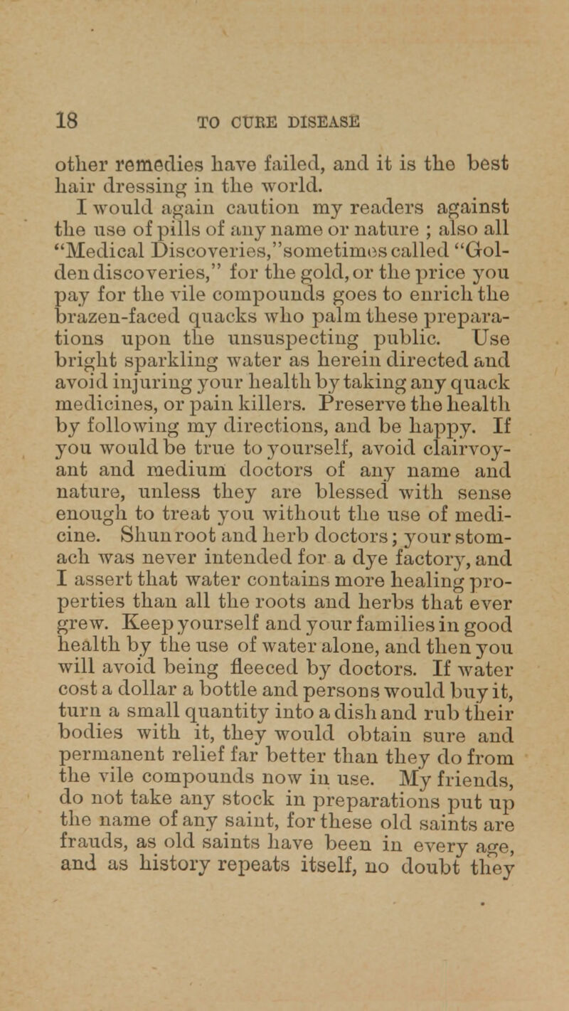 other remedies have failed, and it is the best hair dressing in the world. I would again caution my readers against the use of pills of any name or nature ; also all Medical Discoveries,sometimes called Gol- den discoveries, for the gold, or the price you pay for the vile compounds goes to enrich the brazen-faced quacks who palm these prepara- tions upon the unsuspecting public. Use bright sparkling water as herein directed and avoid injuring your health by taking any quack medicines, or pain killers. Preserve the health by following my directions, and be happy. If you would be true to yourself, avoid clairvoy- ant and medium doctors of any name and nature, unless they are blessed with sense enough to treat you without the use of medi- cine. Shun root and herb doctors; your stom- ach was never intended for a dye factor}^ and I assert that water contains more healing pro- perties than all the roots and herbs that ever grew. Keep yourself and your families in good health by the use of water alone, and then you will avoid being fleeced by doctors. If water cost a dollar a bottle and persons would buy it, turn a small quantity into a dish and rub their bodies with it, they would obtain sure and permanent relief far better than they do from the vile compounds now in use. My friends, do not take any stock in preparations put up the name of any saint, for these old saints are frauds, as old saints have been in every age, and as history repeats itself, no doubt tliey