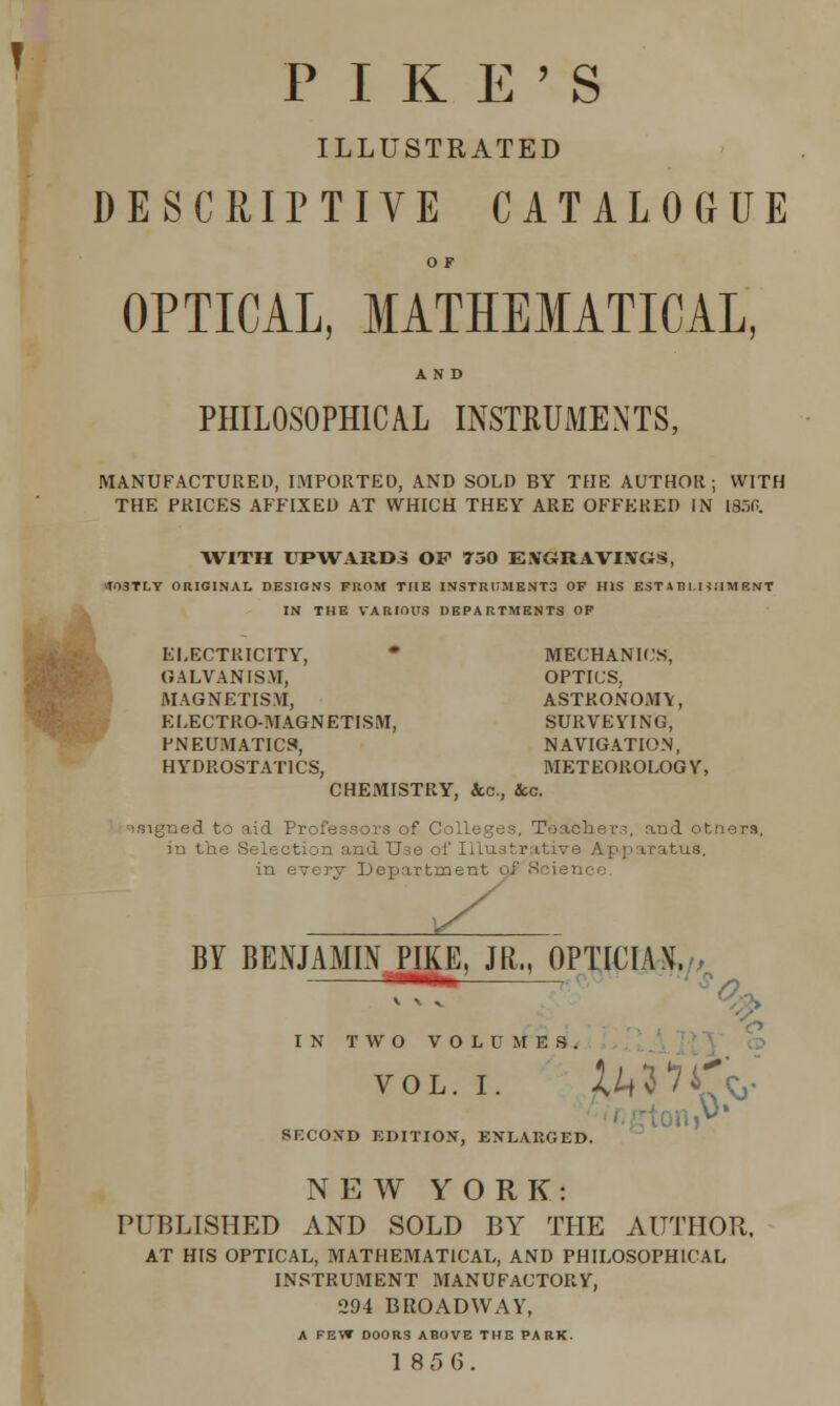 PIKE'S ILLUSTRATED DESCRIPTIVE CATALOGUE O F OPTICAL, MATHEMATICAL, AND PHILOSOPHICAL INSTRUMENTS, MANUFACTURED, IMPORTED, AND SOLD BY THE AUTHOR; WITH THE PRICES AFFIXED AT WHICH THEY ARE OFFERED IN [B^O. WITH UPWARDS OF 750 ENGRAVINGS, T03TLY ORIGINAL DESIGNS PROM THE INSTRUMENTS OF HIS EST A BI.HIIM E NT IN THE VARIOUS DEPARTMENTS OF ELECTRICITY, * MECHANICS, GALVANISM, OPTICS, MAGNETISM, ASTRONOMY, ELECTRO-MAGNETISM, SURVEYING, PNEUMATICS, NAVIGATION, HYDROSTATICS, METEOROLOGY, CHEMISTRY, &c, Sec. •signed to aid Professors of Colleges, Teachers, and tnors, in the Selection and Use of Illustrative Apparatus, in every Department of 8 lien BY BENJAMIN PIKE, JR., OPTIMA \\ IN TWO VOLUMES. vol. i. ZM*74^. SECOND EDITION, ENLARGED. NEW YORK: PUBLISHED AND SOLD BY THE AUTHOR, AT HIS OPTICAL, MATHEMATICAL, AND PHILOSOPHICAL INSTRUMENT MANUFACTORY, 294 BROADWAY, A FEW DOORS ABOVE THE PARK.