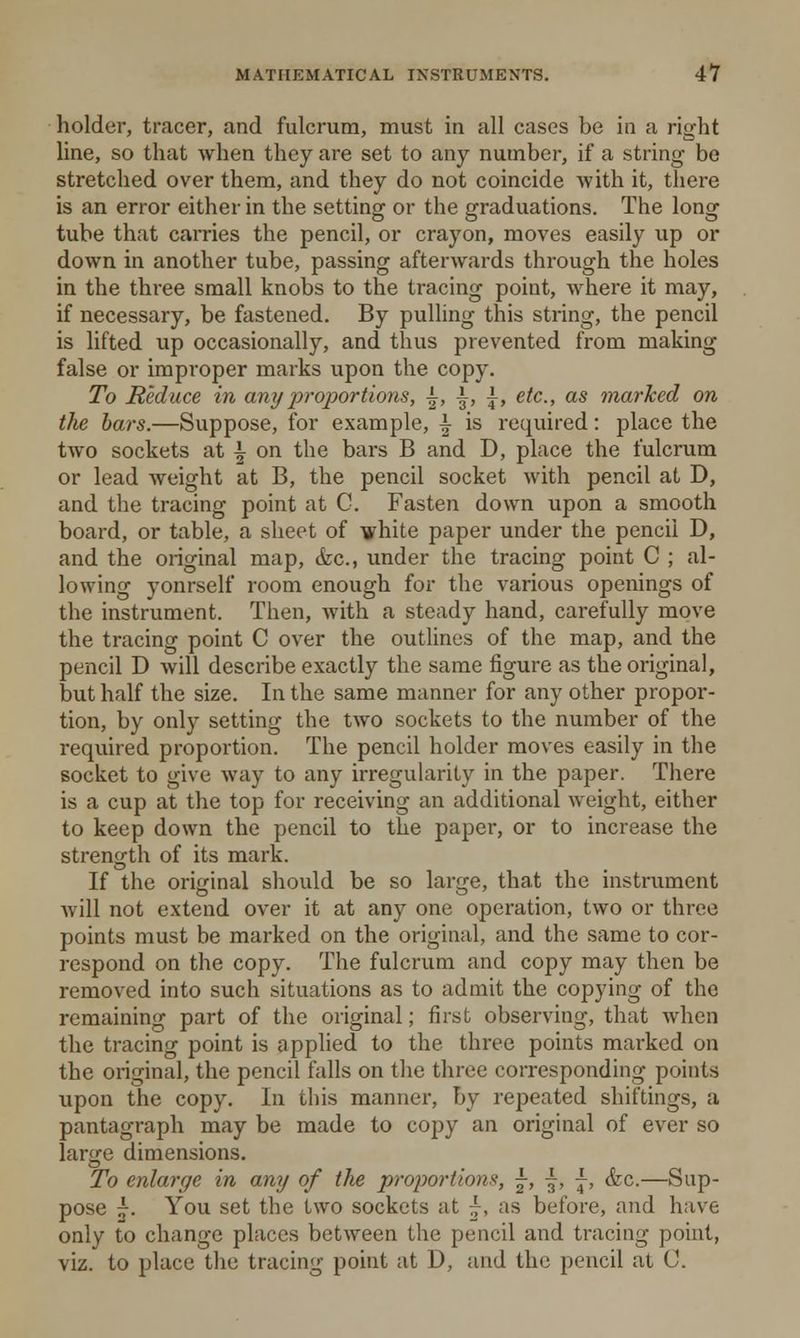holder, tracer, and fulcrum, must in all cases be in a right line, so that when they are set to any number, if a string be stretched over them, and they do not coincide with it, there is an error either in the setting or the graduations. The long tube that carries the pencil, or crayon, moves easily up or down in another tube, passing afterwards through the holes in the three small knobs to the tracing point, where it may, if necessary, be fastened. By pulling this string, the pencil is lifted up occasionally, and thus prevented from making false or improper marks upon the copy. To Reduce in any proportions, \, \, \t etc., as marked on the bars.—Suppose, for example, i is required: place the two sockets at \ on the bars B and D, place the fulcrum or lead weight at B, the pencil socket with pencil at D, and the tracing point at C. Fasten down upon a smooth board, or table, a sheet of white paper under the pencil D, and the original map, &c, under the tracing point C ; al- lowing yonrself room enough for the various openings of the instrument. Then, with a steady hand, carefully move the tracing point C over the outlines of the map, and the pencil D will describe exactly the same figure as the original, but half the size. In the same manner for any other propor- tion, by only setting the two sockets to the number of the required proportion. The pencil holder moves easily in the socket to give way to any irregularity in the paper. There is a cup at the top for receiving an additional weight, either to keep down the pencil to the paper, or to increase the strength of its mark. If the original should be so large, that the instrument will not extend over it at any one operation, two or three points must be marked on the original, and the same to cor- respond on the copy. The fulcrum and copy may then be removed into such situations as to admit the copying of the remaining part of the original; first observing, that when the tracing point is applied to the three points marked on the original, the pencil falls on the three corresponding points upon the copy. In this manner, by repeated shiftings, a pantagraph may be made to copy an original of ever so large dimensions. To enlarge in any of the proportions, ±, ■£, j-, &c.—Sup- pose £. You set the two sockets at ^, as before, and have only to change places between the pencil and tracing point, viz. to place the tracing point at D, and the pencil at (J.