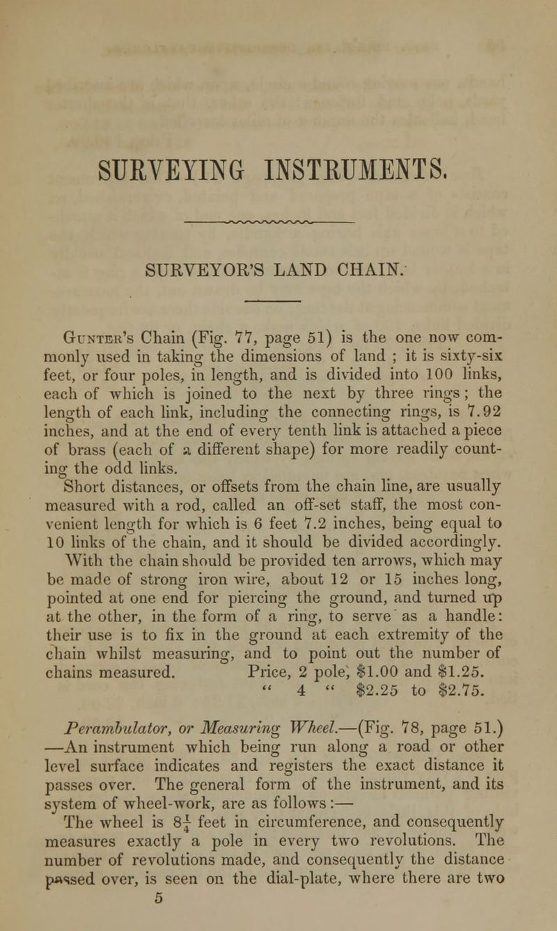 SURVEYING INSTRUMENTS, SURVEYOR'S LAND CHAIN. Guntek's Chain (Fig. 77, page 51) is the one now com- monly used in taking the dimensions of land ; it is sixty-six feet, or four poles, in length, and is divided into 100 links, each of which is joined to the next by three rings ; the length of each link, including the connecting rings, is 7.92 inches, and at the end of every tenth link is attached a piece of brass (each of a different shape) for more readily count- ing the odd links. Short distances, or offsets from the chain line, are usually measured with a rod, called an off-set staff, the most con- venient length for which is 6 feet 7.2 inches, being equal to 10 links of the chain, and it should be divided accordingly. With the chain should be provided ten arrows, which may be made of strong iron wire, about 12 or 15 inches long, pointed at one end for piercing the ground, and turned up at the other, in the form of a ring, to serve as a handle: their use is to fix in the ground at each extremity of the chain whilst measuring, and to point out the number of chains measured. Price, 2 pole, §1.00 and $1.25.  4  $2.25 to $2.75. Perambulator, or Measuring Wheel.—(Fig. 78, page 51.) —An instrument which being run along a road or other level surface indicates and registers the exact distance it passes over. The general form of the instrument, and its system of wheel-work, are as follows:— The wheel is 8j feet in circumference, and consequently measures exactly a pole in every two revolutions. The number of revolutions made, and consequently the distance passed over, is seen on the dial-plate, where there are two