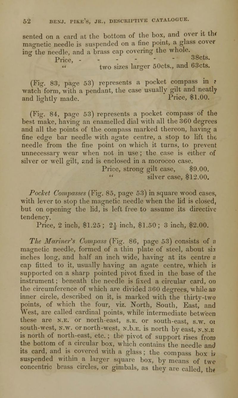 sented on a card at the bottom of the box, and over it thf magnetic needle is suspended on a fine point, a glass cover intj the needle, and a brass cap covering the whole. Price, ------ J 38cts. • « two sizes larger 50cts., and 63cts. (Fig. 83, page 53) represents a pocket compass in ? watch form, with a pendant, the case usually gilt and neatly and lightly made. Price, $1.00. (Fig. 84, page 53) represents a pocket compass of the best make, having an enamelled dial with all the 360 degrees and all the points of the compass marked thereon, having a fine edge bar needle with agate centre, a stop to lift the needle from the fine point on which it turns, to prevent unnecessary wear when not in use; the case is either of silver or well gilt, and is enclosed in a morocco case. Price, strong gilt case, $9.00.  silver case, $12.00. Pocket Co?npasses (Fig. 85, page 53) in square wood cases, with lever to stop the magnetic needle when the lid is closed, but on opening the lid, is left free to assume its directive tendency. Price, 2 inch, 81.25; 21 inch, $1.50; 3 inch, $2.00. The Mariner's Compass (Fig. 86, page 53) consists of a magnetic needle, formed of a thin plate of steel, about six inches Ion1, and half an inch wide, having at its centre a cap fitted to it, usually having an agate centre, which is supported on a sharp pointed pivot fixed in the base of the instrument; beneath the needle is fixed a circular card, on the circumference of which are divided 360 degrees, while ai? inner circle, described on it, is marked with the thirty-two points, of which the four, viz. North, South, EasC and West, are called cardinal points, while intermediate between these are n.e. or north-east, s.e. or south-east, s.w. ot south-west, n.w. or north-west, N.b.E. is north by east, n.x.e is north of north-east, etc. ; the pivot of support rises from the bottom of a circular box, which contains the needle and its card, and is covered with a glass; the compass box is suspended within a larger square box, by means of two concentric brass circles, or gimbals, as they are called t\\«