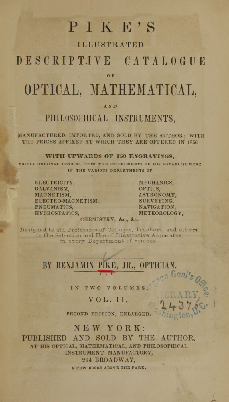 PIKE'S ILLUSTRATED D E S C RIP T.I y E C A T A L 0 Tt U E O F OPTICAL, MATHEMATICAL, AND PHILOSOPHICAL INSTKUMENTS, MANUFACTURED, IMPORTED, AND SOLD BY THE AUTHOR; WITH THE PRICES AFFIXED AT WHICH THEY ARE OFFERED IN 1856. WITH UPAVARBS OF 750 E.VGRAVIXaS, Mo=!TI.Y ORIGINAI, DESIGNS FROM THE INSTR1TMENT3 OF HIS E5T ABLI5IIM ENT IN THE VARIOUS DEPARTMENTS OF ELECTRICITY, MECHANICS, GALVANISM, OPTICS, MAGNETISM, ASTRONOMY, ELECTRO-MAGNETISM, SURVEYING, PNEUMATICS, NAVIGATION, HYDROSTATICS, METEOROLOGV, CHEMISTRY, &c., Sec. Designed to aid Professors of Colleges. Teachers, and oLliers, in the Selection and Use of IHustrativ^e Apparatus, in every Department of Science: BY BENJAMIN PIKE, JR., OPTICIAN. I N T W O V O L U M E S , '^ SECOND EDITIOX, ENLARGED. //j'f; rtOft » NEW YORK: PUBLISHED AND SOLD BY THE AUTHOR, AT HIS OPTICAL, MATHEMATICAL, AND PHILOSOPHICAL INSTRUMENT MANUFACTORY, 294 BROADWAY, A FEW DOORS ABOVE THE PARK.