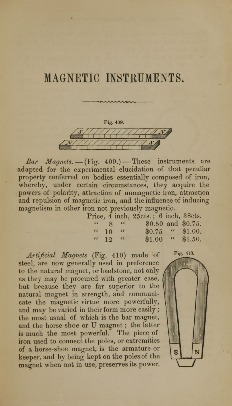 ^ // / / / / / / / / ^ar Magnets.—(Fig. 409.)—These instruments are adapted for the experimental elucidation of that peculiar property conferred on bodies essentially composed of iron, whereby, under certain circumstances, they acquire the powers of polarity, attraction of unmagnetic iron, attraction and repulsion of magnetic iron, and the influence of inducing magnetism in other iron not previously magnetic. Price, 4 inch, 25cts.; 6 inch, 38cts.  8  $0.50 and $0.75.  10  $0.75  $1.00.  12  $1.00  $1.50. Artificial Magnets (Fig. 410) made of steel, are now generally used in preference to the natural magnet, or loadstone, not only as they may be procured with greater ease, but because they are far superior to the natural magnet in strength, and communi- cate the magnetic virtue more powerfully, and may be varied in their form more easily ; the most usual of which is the bar magnet, and the horse-shoe or U magnet; the latter is much the most powerful. The piece of iron used to connect the poles, or extremities of a horse-shoe magnet, is the armature or keeper, and by being kept on the poles of the magnet when not in use, preserves its power. Fig. 410.