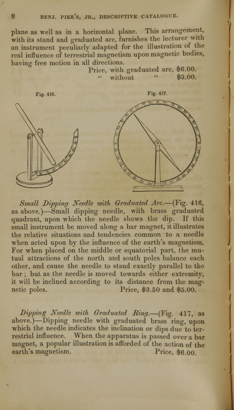 plane as well as in a horizontal plane. This arrangement, with its stand and graduated arc, furnishes the lecturer Avith an instrument peculiarly adapted for the illustration of the real influence of terrestrial magnetism upon magnetic bodies, having free motion in all directions. Price, with graduated arc, $6.00.  without  $3.00. Fig. 416. Fig. 4ir. Small Dipping Needle toith Graduated Arc.—(Fig. 416, as above.)—Small dipping needle, with brass graduated quadrant, upon which the needle shows the dip. If this small instrument be moved along a bar magnet, it illustrates the relative situations and tendencies common to a needle when acted upon by the influence of the earth's magnetism. For when placed on the middle or equatorial part, the mu- tual attractions of the north and south poles balance each other, and cause the needle to stand exactly parallel to the bar ; but as the needle is moved towards either extremity, it will be inclined according to its distance from the mag- netic poles. Price, $3.50 and $5.00. Dipping Needle with Graduated Ring.—(Fiw. 417, as above.)—Dipping needle with graduated brass ring, upon which the needle indicates the inclination or dips due to ter- restrial influence. When the apparatus is passed over a bar magnet, a popular illustration is afforded of the action of the earth's magnetism. Price, $6.00.