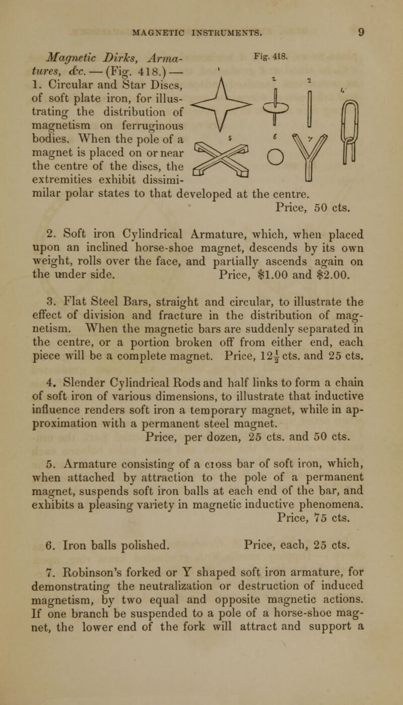 Magnetic Dirks, Arma- Fig. 418. lures, <tc. — (Fig. 418.) — 1. Circular and Star Discs, of soft plate iron, for illus- trating the distribution of magnetism on ferruginous bodies. When the pole of a magnet is placed on or near the centre of the discs, the extremities exhibit dissirai- milar polar states to that developed at the centre. Price, 50 cts. 2. Soft iron Cylindrical Armature, which, when placed upon an inclined horse-shoe magnet, descends by its own weight, rolls over the face, and partially ascends again on the under side. Price, fl.OO and $2.00. 3. Flat Steel Bars, straight and circular, to illustrate the effect of division and fracture in the distribution of mag- netism. When the magnetic bars are suddenly separated in the centre, or a portion broken off from either end, each piece will be a complete magnet. Price, 12icts. and 25 cts. 4. Slender Cylindrical Rods and half links to form a chain of soft iron of various dimensions, to illustrate that inductive influence renders soft iron a temporary magnet, while in ap- proximation with a permanent steel magnet. Price, per dozen, 25 cts. and 50 cts. 5. Armature consisting of a cioss bar of soft iron, which, when attached by attraction to the pole of a permanent magnet, suspends soft iron balls at each end of the bar, and exhibits a pleasing variety in magnetic inductive phenomena. Price, 75 cts. 6. Iron balls polished. Price, each, 25 cts. 7. Robinson's forked or Y shaped soft iron armature, for deraonstratinsT the neutralization or destruction of induced magnetism, by two equal and opposite magnetic actions. If one branch be suspended to a pole of a horse-shoe mag- net, the lower end of the fork will attract and support a