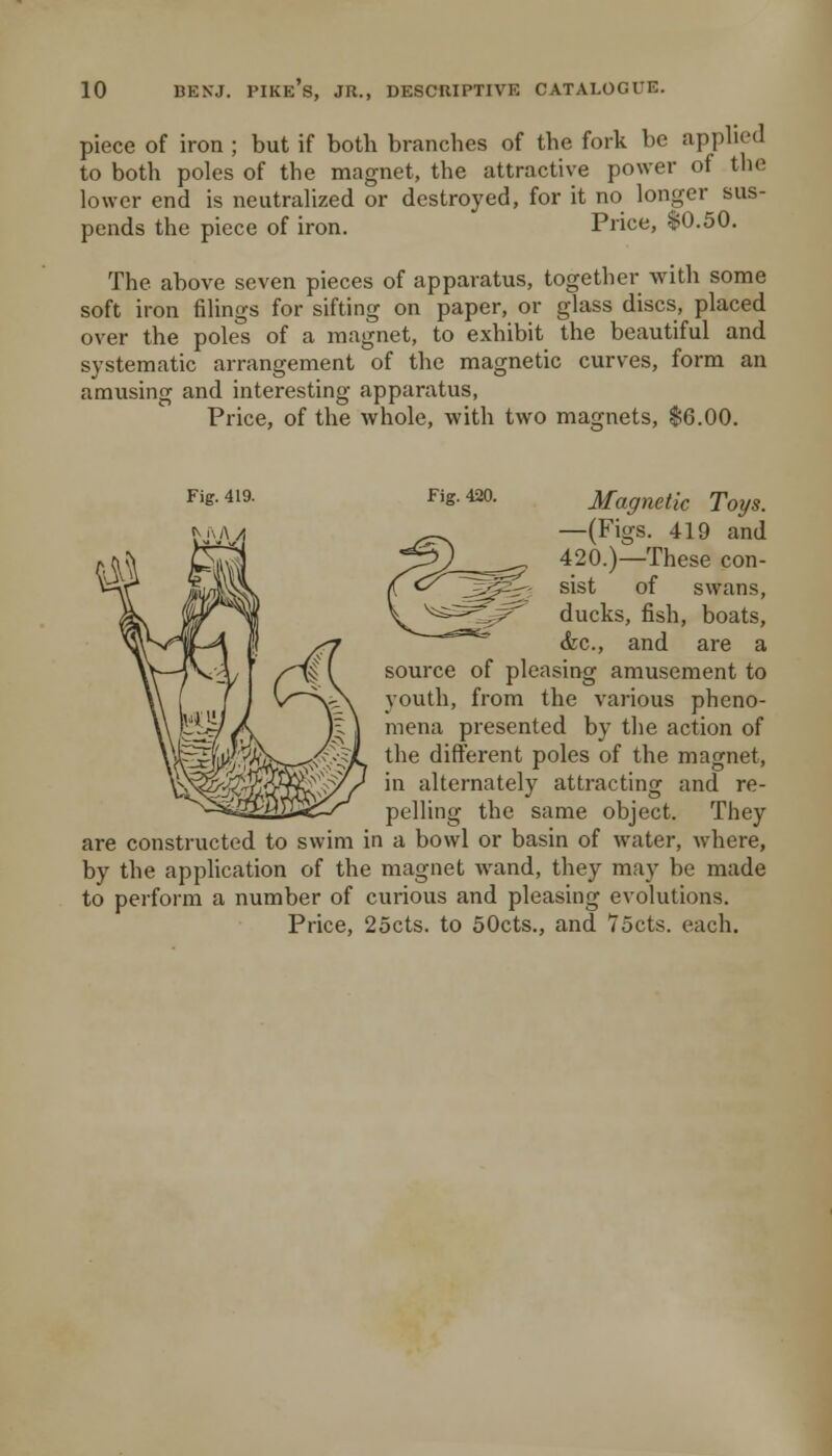 piece of iron ; but if both branches of the fork be applied to both poles of the magnet, the attractive power of the lower end is neutralized or destroyed, for it no longer sus- pends the piece of iron. Price, $0.50. The above seven pieces of apparatus, together with some soft iron filings for sifting on paper, or glass discs, placed over the poles of a magnet, to exhibit the beautiful and systematic arrangement of the magnetic curves, form an amusing and interesting apparatus, Price, of the whole, with two magnets, $6.00. Fig. 420. Magnetic Toys. —(Figs. 419 and 420.)—These con- sist of swans, ducks, fish, boats, <kc., and are a source of pleasing amusement to youth, from the various pheno- mena presented by the action of the difl:erent poles of the magnet, in alternately attracting and re- pelling the same object. They are constructed to swim in a bowl or basin of water, where, by the application of the magnet wand, they may be made to perform a number of curious and pleasing evolutions. Price, 25cts. to 50cts., and 75cts. each.