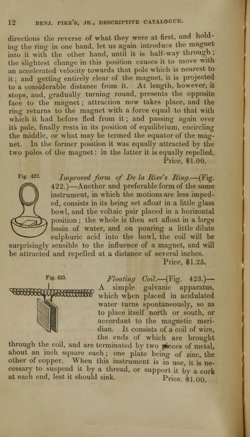 directions tiie reverse of what they were at first, and hold- ing the ring in one hand, let us again introduce the magnet into it with the other hand, until it is half-way through; the slightest change in this position causes it to move with an accelerated velocity towards that pole which is nearest to it; and getting entirely clear of the magnet, it is projected to a considerable distance from it. At length, however, it stops, and, gradually turning round, presents the opposite face to the magnet; attraction now takes place, and the ring returns to the magnet with a force equal to that with which it had before fled from it; and passing again over its pole, finally rests in its position of equilibrium, encircling the middle, or what may be termed the equator of the mag- net. In the former position it was equally attracted by the two poles of the magnet: in the latter it is equally repelled. Price, $1.00. Fig. 422. Improved form of De la Rives Ring.—(Fig. 422.)—Another and preferable form of the same instrument, in which the motions are less imped- ed, consists in its being set afloat in a little glass bow], and the voltaic pair placed in a horizontal position ; the whole is then set afloat in a large basin of water, and on pouring a little dilute sulphuric acid into the bowl, the coil will be surprisingly sensible to the influence of a magnet, and will be attracted and repelled at a distance of several inches. Price, $1.25. Fig. 423. Floating Coil.—{¥\g. 423.)— A simple galvanic apparatus, which wben placed in acidulated water turns spontaneously, so as to place itself north or south, or accordant to the magnetic meri- dian. It consists of a coil of wire, the ends of which are brought through the coil, and are terminated by two (lieces of metal, about an inch square each ; one pla'te being of zinc, the other of copper. When this instrument is in use, it is ne- cessary to suspend it by a thread, or support it by a cork at each end, lest it should sink. Price fl QQ