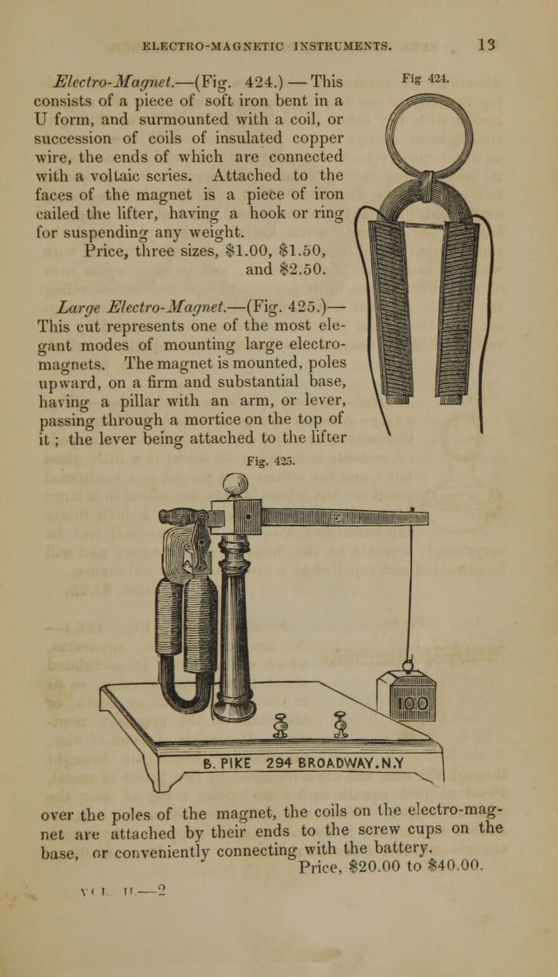 Electro-Magnet.—(Fig. 424.) —This consists of a piece of soft iron bent in a U form, and surmounted with a coil, or succession of coils of insulated copper wire, the ends of which are connected with a voltaic scries. Attached to the faces of the magnet is a piece of iron called the lifter, having a hook or ring for suspending any weight. Price, three sizes, $1.00, $1.50, and $2.50. Large Electro-Magnet.—(Fig. 425.)— This cut represents one of the most ele- gant modes of mounting large electro- magnets. The magnet is mounted, poles upward, on a firm and substantial base, having a pillar with an arm, or lever, passing through a mortice on the top of it; the lever being attached to the lifter fig. 425. over the poles of the magnet, the coils on the electro-mag- net are attached by their ends to the screw cups on the base, or conveniently connecting with the battery. Price, $20.00 to $40.00.