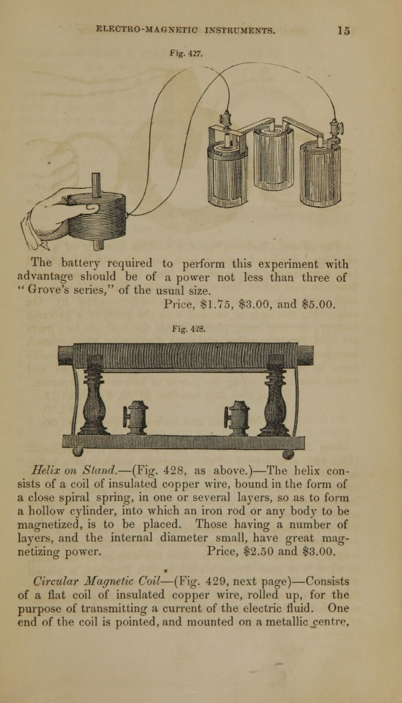 Fig. 427. The battery required to perform this experiment with advantage should be of a power not less than three of  Grove's series, of the usual size. Price, $\.15, $3.00, and |5.00. Fig. 4.28. Helix on Stand.—(Fig. 428, as above.)—The helix con- sists of a coil of insulated copper wire, bound in the form of a close spiral spring, in one or several la3'ers, so as to form a hollow cylinder, into which an iron rod or any body to be magnetized, is to be placed. Those having a number of layers, and the internal diameter small, have great mag- netizing power. Price, $2.50 and $3.00. Circular Magnetic Coil—(Fig. 429, next page)—Consists of a flat coil of insulated copper wire, rolled up, for the purpose of transmitting a current of the electric fluid. One end of the coil is pointed, and mounted on a metallic centre.