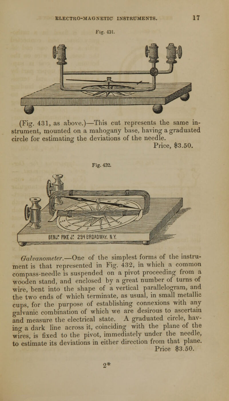 Fig. 431. (Fig. 431, as above.)—This cut represents the same in- strument, mounted on a mahogany base, having a graduated circle for estimating the deviations of the needle. Price, $3.50. Fig. 432. Galvanometer.—One of the simplest forms of the instru- ment is that represented in Fig. 432, in which a common compass-needle is suspended on a pivot proceeding from a wooden stand, and enclosed by a great number of turns of wire, bent into the shape of a vertical parallelogram, and the two ends of which terminate, as usual, in small metallic cups, for the purpose of establishing connexions with any galvanic combination of which we are desirous to ascertain and measure the electrical state. A graduated circle, hav- ing a dark line across it, coinciding with the plane of the wfres, is fixed to the pivot, immediately under the needle, to estimate its deviations in either direction from that plane. Price $3.50.