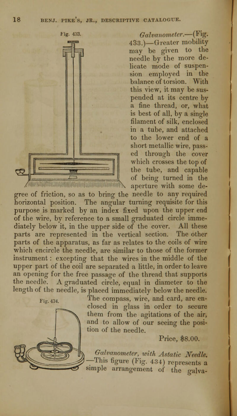 Fig. 433. Galvanometer.—(Fig. 433.)—Greater mobility may be given to the needle by the more de- licate mode of suspen- sion employed in the balance of torsion. With this view, it may be sus- pended at its centre by a fine thread, or, what is best of all, by a single filament of silk, enclosed in a tube, and attached to the lower end of a short metallic wire, pass- ed through the cover which crosses the top of the tube, and capable . of being turned in the <iilliii'/|il!|i|ll;lii;JI|ilii!i|illii|ii|li|jl!ii|;ii,ii;iJi.l,ii,i'i,lii|i'iliil^^ aperture with some de- gree of friction, so as to bring the needle to any required horizontal position. The angular turning requisite for this purpose is marked by an index fixed upon the upper end of the wire, by reference to a small graduated circle imme- diately below it, in the upper side of the cover. All these parts are represented in the vertical section. The other parts of the apparatus, as far as relates to the coils of wire which encircle the needle, are similar to those of the former instrument: excepting that the wires in the middle of the upper part of the coil are separated a little, in order to leave an opening for the free passage of the thread that supports the needle. A graduated circle, equal in diameter to the length of the needle, is placed immediately below the needle. p-i„ 43^ The compass, wire, and card, are en- closed in glass in order to secure them from the agitations of the air, and to allow of our seeing the posi- tion of the needle. Price, 18.00. Galvanometer, with Astatic Needle. —This figure (Fig. 434) represents a simple arrangement of the galva-