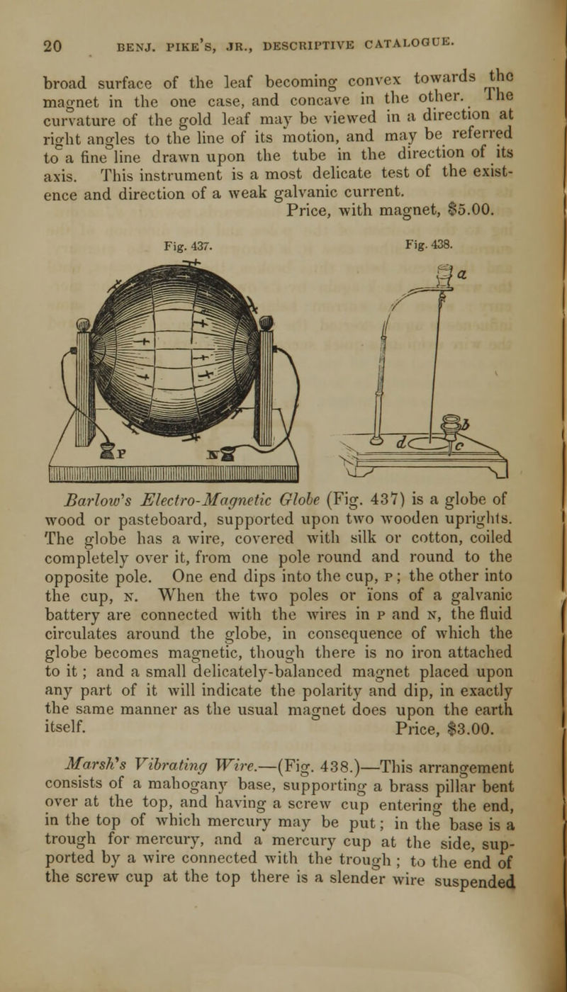 broad surface of the leaf becoming convex towards the magnet in the one case, and concave in the other. Ihe curvature of the gold leaf may be viewed in a direction at right angles to the line of its motion, and may be referred to°a fine line drawn upon the tube in the direction of its axis. This instrument is a most delicate test of the exist- ence and direction of a weak galvanic current. Price, with magnet, $5.00. Fig. 437. Fig. 438. Barlow's Electro-Magnetic Globe (Fig. 437) is a globe of wood or pasteboard, supported upon two wooden uprights. The globe has a wire, covered with silk or cotton, coiled completely over it, from one pole round and round to the opposite pole. One end dips into the cup, p; the other into the cup, N. When the two poles or ions of a galvanic battery are connected with the Avires in p and n, the fluid circulates around the globe, in consequence of which the globe becomes magnetic, though there is no iron attached to it; and a small delicately-balanced magnet placed upon any part of it will indicate the polarity and dip, in exactly the same manner as the usual magnet does upon the earth itself. Price, |3.00. Marsh's Vibrating Wire.—{F]g. 438.)—This arrangement consists of a mahogany base, supporting a brass pillar bent over at the top, and having a screw cup entering the end, in the top of Avhich mercury may be put; in the base is a trough for mercury, and a mercury cup at the side, sup- ported by a wire connected with the trough ; to the end of the screw cup at the top there is a slender wire suspended