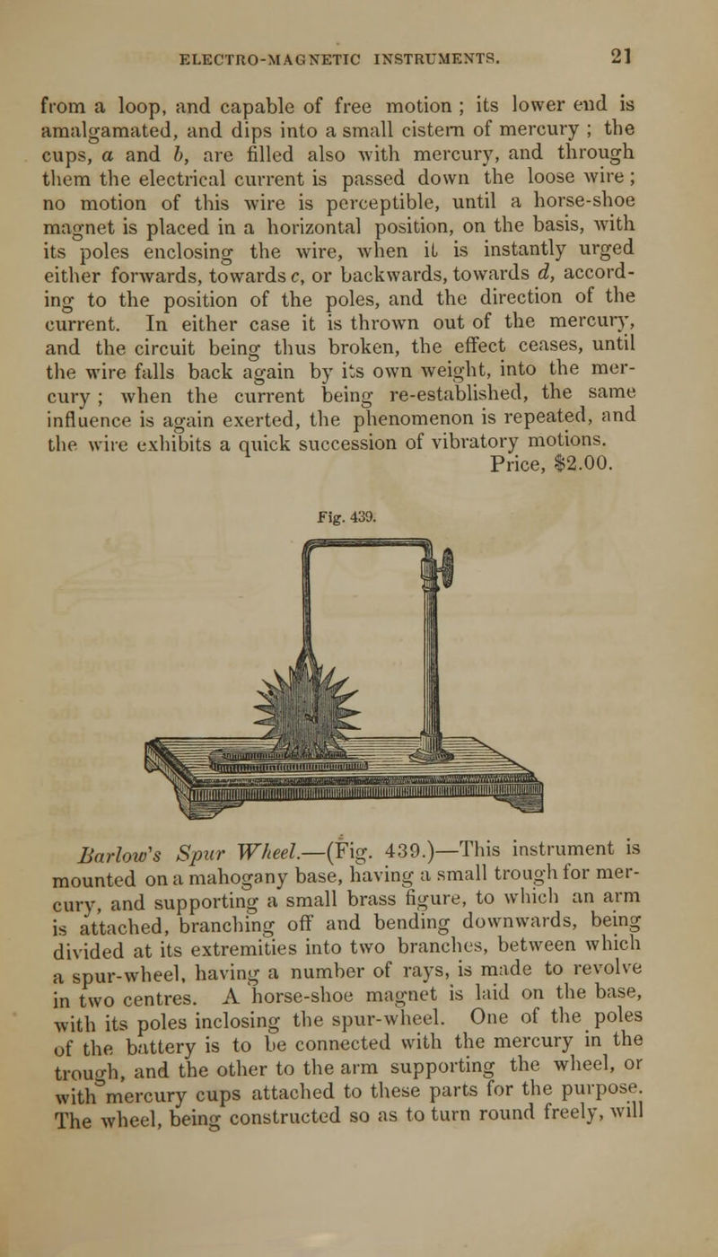 from a loop, and capable of free motion ; its lower end is amalgamated, and dips into a small cistern of mercury ; the cups, a and b, are filled also Avith mercury, and through tliem the electrical current is passed down the loose wire; no motion of this wire is perceptible, until a horse-shoe magnet is placed in a horizontal position, on the basis, with its poles enclosing the wire, when iL is instantly urged either forwards, towards c, or backwards, towards d, accord- ing to the position of the poles, and the direction of the current. In either case it is thrown out of the mercury, and the circuit being thus broken, the effect ceases, until the wire falls back again by its own weight, into the mer- cury ; when the current being re-established, the same influence is again exerted, the phenomenon is repeated, and the wire exhibits a quick succession of vibratory motions. Price, 12.00. Fig. 439. Barlow's Spur Wheel.—(Fig. 439.)—This instrument is mounted on a mahogany base, having a small trough for mer- cury, and supporting a small brass figure, to which an arm is attached, branching off and bending downwards, being divided at its extremities into two branches, between which a spur-wheel, having a number of rays, is made to revolve in two centres. A horse-shoe magnet is laid on the base, with its poles inclosing the spur-wheel. One of the poles of the battery is to be connected with the mercury in the trouo-h, and the other to the arm supporting the wheel, or with'^mercury cups attached to these parts for the purpose. The wheel, being constructed so as to turn round freely, will
