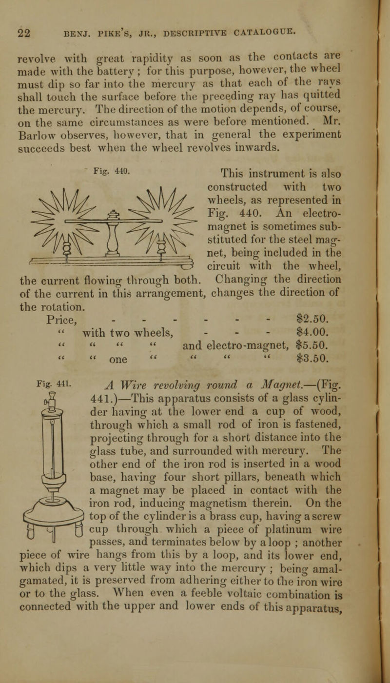 revolve with great rapidity as soon as the contacts are made with the battery ; for this purpose, however, the wheel must dip so far into the mercury as that each of the rays shall touch the surface before th(! preceding ray has quitted the mercury. The direction of the motion depends, of course, on the same circumstances as were before mentioned. Mr. Barlow observes, however, that in general the experiment succeeds best when the wheel revolves inwards. Fig. 440. rpj^ig instiixment is also constructed with two wheels, as represented in Fig. 440. An electro- magnet is sometimes sub- stituted for the steel mag- net, being included in the circuit with the wheel, the current flowing through both. Changing the direction of the current in this arrangement, changes the direction of the rotation. Price, $2.50.  with two wheels, . - - $4.00.     and electro-magnet, $5.50.  one     13.50. Fig. 441. j[ Wire revolving round a Magnet.—(Fig. 441.)—This apparatus consists of a glass cylin- der having at the lower end a cup of wood, through which a small rod of iron is fastened, projecting through for a sliort distance into the glass tube, and surrounded with mercury. The other end of the iron rod is inserted in a wood base, having four short pillars, beneath which a magnet may be placed in contact with the iron rod, inducing magnetism therein. On the top of the cylinder is a brass cup, having a screw cup through which a piece of platinum wire passes, and terminates below by a loop ; another piece of wire hangs from tliis by a loop, and its lower end, which dips a very little way into the mercury ; beino- amal- gamated, it is preserved from adhering either to the iron wire or to the glass. When even a feeble voltaic combination is connected with the upper and lower ends of this apparatus.