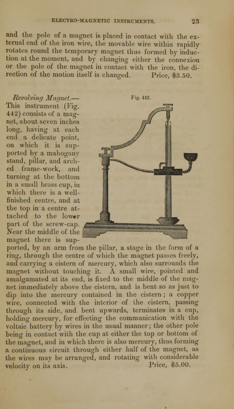 and the pole of a magnet is placed in contact with the ex- ternal end of tlie iron wire, the movable wire within rapidly rotates round the temporary magnet thus formed by induc- tion at the moment, and by changing either the connexion or the pole of the magnet in contact Avith the iron, the di- rection of the motion itself is changed. Price, $3.50. Revolving Magnet.— F'g- 442. This instrument (Fig. 442) consists of a mag- net, about seven inches long, having at each end a dehcate point, on which it is sup- ported by a mahogany stand, pillar, and arch- ed frame-work, and turning at the bottom in a small brass cup, in which there is a well- finished centre, and at the top in a centre at- tached to the low«r part of the screw-cap. Near the middle of the magnet there is sup- ported, by an arm from the pillar, a stage in the form of a ring, through the centre of v/hich the magnet passes freely, and carrying a cistern of mercury, which also surrounds the magnet without touching it. A small wire, pointed and amalgamated at its end, is fixed to the middle of the mag- net immediately above the cistern, and is bent so as just to dip into the mercury contained in the cistern ; a copper wire, connected with the interior of the cistern, passing through its side, and bent upwards, terminates in a cup, holding mercury, for effecting the communication with the voltaic battery by wires in the usual manner; the other pole being in contact with the cup at either the top or bottom of the magnet, and in which there is also mercury, thus forming a continuous circuit through either half of the magnet, as the wires may be arranged, and rotating with considerable velocity on its axis. Piice, $5.00.