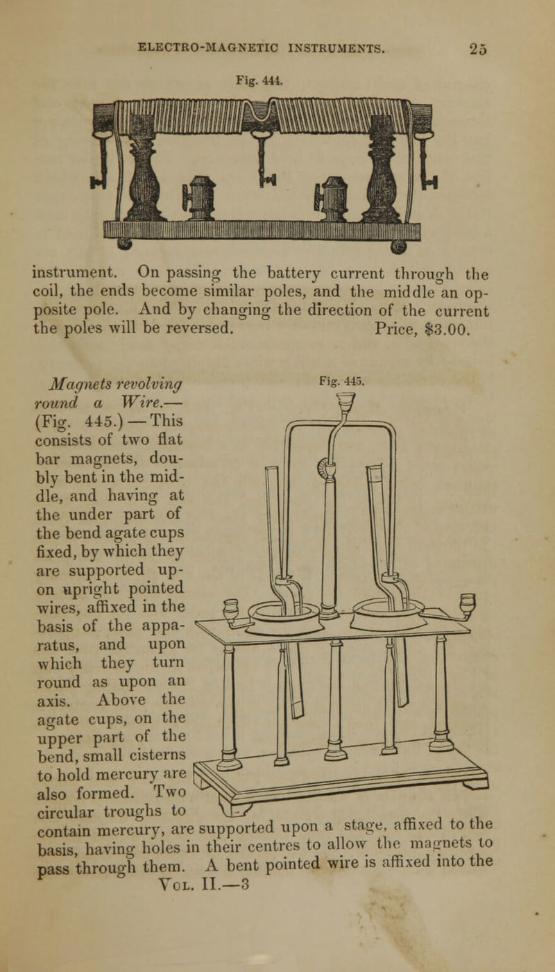 Fig. 444. instrument. On passing the battery current tlirouo-li the coil, the ends become similar poles, and the middle an op- posite pole. And by changing the direction of the current the poles will be reversed. Price, |3.00. Magmts revolving f's- 445. round a Wire.— (Fig. 445.) —This consists of two flat bar magnets, dou- bly bent in the mid- dle, and havnng at the under part of the bend agate cups fixed, by which they are supported up- on upright pointed wires, affixed in the basis of the appa- ratus, and upon which they turn round as upon an axis. Above the agate cups, on the upper part of the bend, small cisterns to hold mercury are also formed. Two circular troughs to ^_ re , . ^i contam mercury, are supported upon a stage, afh.ved to the basis, having holes in their centres to allow the magnets to pass through them. A bent pointed wire is affixed into the *^ Vol. II.—3