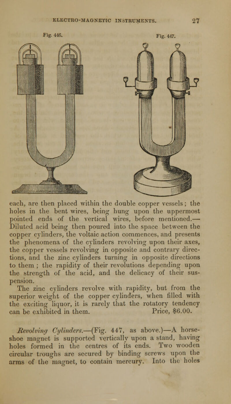 Fig- 446. Fig. 447. each, are tlien placed within the double copper vessels; the holes in the bent wires, being hung upon the uppermost pointed ends of the vertical wires, before mentioned.— Diluted acid being then poured into the space between the copper C3^1inders, the voltaic action commences, and presents the phenomena of the cylinders revolving upon their axes, the copper vessels revolving in opposite and contrary direc- tions, and the zinc cylinders turning in opposite directions to them ; the rapidity of their revolutions depending upon the strength of the acid, and the delicacy of their sus- pension. The zinc cylinders revolve with rapidity, but from the superior weight of the copper cylinders, when filled with the exciting liquor, it is rarely that the rotatory tendency can be exhibited in them. Price, $6.00. Revolving Cylinders.—(Fig. 447, as above.)—A horse- shoe magnet is supported vertically upon a stand, having holes formed in the centres of its ends. Two wooden circular troughs are secured by binding screws upon the arms of the magnet, to contain mercury. Into the holes