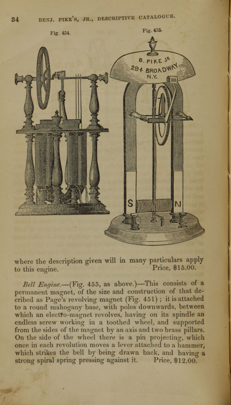 Fig. 454. Fig. 455. where the description given will in many particulars apply- to this engine. Price, $15.00. Bell Engine.—(Fig. 455, as above.)—This consists of a permanent magnet, of the size and construction of that de- cribed as Page's revolving magnet (Fig. 451) ; it is attached to a round mahogany base, with poles downwards, between which an electro-magnet revolves, having on its spindle an endless screw working in a toothed wheel, and supported from the sides of the magnet by an axis and two brass pillars. On the side of the wheel there is a pin projecting, which once in each revolution moves a lever attached to a liammer, which strikes the bell by being drawn back, and having a strong spiral spring pressing against it. Price, $12.00.