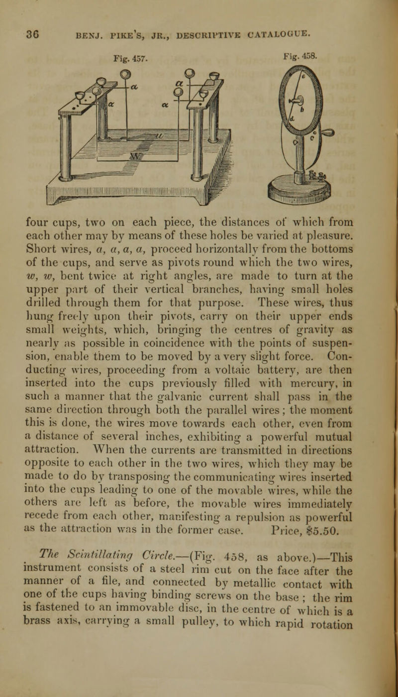 Fig. 457. ^''S- 458. a four cups, two on each piece, the distances of wliich from each other may by means of these holes be vaiied at pleasure. Short wires, a, a, a, a, proceed horizontally from the bottoms of the cups, and serve as pivots round which the two wires, w, w, bent twice at right angles, are made to turn at the upper part of their vertical blanches, having small holes drilled through them for that purpose. These wires, thus hung freely upon their pivots, carry on their upper ends small weights, which, bringing the centres of gravity as nearly as possible in coincidence with the points of suspen- sion, enable them to be moved by a very slight force. Con- ducting wires, proceeding from a voltaic battery, are then inserted into the cups previously filled with mercury, in such a manner that the galvanic current shall pass in the same direction through both the parallel wires; the moment this is done, the wires move towards each other, even from a distance of several inches, exhibiting a powerful mutual attraction. When the currents are transmitted in directions opposite to each other in the two wires, which they may be made to do by transposing the communicating wires inserted into the cups leading to one of the movable wires, while the others are left as before, the movable wires immediately recede from each other, manifesting a repulsion as powerful as the attraction was in the former case. Price, $5.50. The Scintillating Circle.—(Fig. 458, as above.)—This instrument consists of a steel rim cut on the face after the manner of a file, and connected by metallic contact with one of the cups having binding screws on the base ; the rim is fastened to an immovable disc, in the centre of which is a brass axis, carrying a small pulley, to which rapid rotation