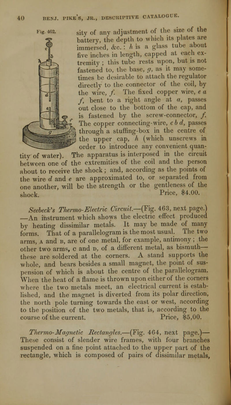 Fig. 4G2. sity of any adjustment of the size of the battery, the depth to which its plates are immersed, &c. : A is a ghiss tube about five inches in length, capped at each ex- tremity ; this tube rests upon, but is not fastened to, the base, g, as it may some- times be desirable to attach the regulator directly to the connector of the coil, by the wire, /. The fixed copper wire, e a f, bent to a right angle at a, passes out close to the bottom of the cap, and is fastened by the screw-connector, /. The copper connecting-wire, cbd, passes through a stuffing-box in the centre of the upper cap, h (which unscrews in order to introduce any convenient quan- tity of water). The apparatus is interposed in the circuit between one of the extremities of the coil and the person about to receive the shock; and, according as the points of the wire d and e are approximated to, or separated from one another, will be the strength or the gentleness of the shock. Price, $4.00. Seeheck's Thermo-Electric Circuit—{¥\g. 463, next page.) An instrument which shows the electric effect produced by heating dissimilar metals. It may be made of many forms. That of a parallelogram is the most usual. The two arms, a and b, are of one metal, for example, antimony; the other two arms, c and d, of a different metal, as bismuth— these are soldered at the corners. A stand supports the whole, and bears besides a small magnet, the point of sus- pension of which is about the centre of the parallelogram. When the heat of a flame is thrown upon either of the corners where the two metals meet, an electrical current is estab- lished, and the magnet is diverted from its polar direction, the north pole turning towards the east or west, according to the position of the two metals, that is, according to the course of the current. Price, $5,00. Thermo-Magnetic Rectangles.—(Fig. 464, next page.)— These consist of slender wire frames, with four branches suspended on a fine point attached to the upper part of the rectangle, which is composed of pairs of dissimilar metals,