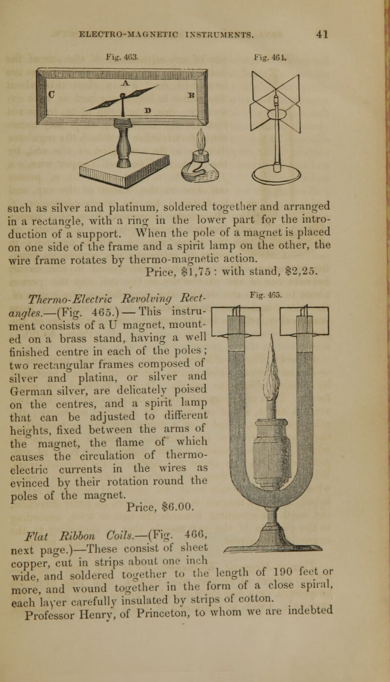 Fig. 4G3. Fig. 461. such as silver and platinum, soldered together and arranged in a rectangle, with a ring in the lower part for the intro- duction of a support. When the pole of a magnet is placed on one side of the frame and a spirit lamp on the other, the wire frame rotates by thermo-magnetic action. Price, II.'Zd : with stand, $2,25. Thermo-Electric Revolving Rect- angles.—(Fig. 465.) — This instru- ment consists of a U magnet, mount- ed on a brass stand, having a well finished centre in each of the poles; two rectangular frames composed of silver and platina, or silver and German silver, are delicately poised on the centres, and a spirit lamp that can be adjusted to diffeient heights, fixed between the arms of the'' magnet, the flame of which causes the circulation of thermo- electric currents in the wires as evinced by their rotation round the poles of the magnet. Price, $6.00. Flat Ribbon Coils.—{F\g. 466, next page.)—These consist of sheet copper, cut in strips about one inch wide, and soldered together to tlie length of 190 feet or more, and wound together in the form of a close spiral, each layer carefully insulated by strips of cotton. Professor Henrv, of Princeton, to whom we are indebted