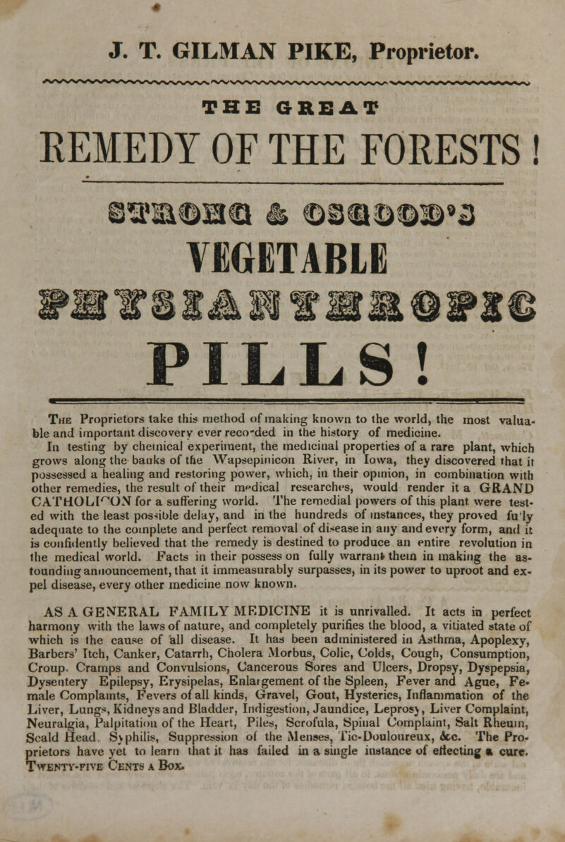 J. T. GILMAN PIKE, Proprietor. THE GREAT REMEDY OF THE FORESTS! VEGETABLE 3 PILLS! The Proprietors take this method of making known to the world, the most valua- ble and important discovery ever reco-ded in the history of medicine. In testing by chemical experiment, the medicinal properties of a rare plant, which grows along the banks of the Wapsepinicon River, in Iowa, they discovered that it possessed a healing and restoring power, which, in their opinion, in combination with other remedies, the result of their medical researchrs, would render it a GRAND CATHOLI^ON for a suffering world. The remedial powers of this plant, were test- ed with the least possible delay, and in the hundreds of instances, they proved fuly adequate to the complete and perfect removal of disease in any and every form, and it is confidently believed that the remedy is destined to produce an entire revolution in the medical world. Facts in their possess on fully warrant them in making the as- tounding announcement, that it immeasurably surpasses, in its power to uproot and ex- pel disease, every other medicine now known. AS A GENERAL FAMILY MEDICINE it is unrivalled. It acts in perfect harmony with the laws of nature, and completely purifies the blood, a vitiated state of which is the cause of all disease. It has been administered in Asthma, Apoplexy, Barbers' Itch, Canker, Catarrh, Cholera Morbus, Colic, Colds, Cough, Consumption, Croup. Cramps and Convulsions, Cancerous Sores and Ulcers, Dropsy, Dyspepsia, Dysentery Epilepsy, Erysipelas, Enlargement of the Spleen, Fever and Ague, Fe» male Complaints, Fevers of all kinds, Gravel, Gout, Hysterics, Inflammation of the Liver, Lungs, Kidneys and Bladder, Indigestion, Jaundice, Lepros\, Liver Complaint, Neuralgia, Palpitation of the Heart, Piles, Scrofula, Spinal Complaint, Salt Rheum, Scald Head. Svphilis, Suppression of the Menses, Tic-Douloureux, &c. The Pro- prietors have yet to learn that it has failed in a single instance of ejecting a cure. Twenty-five Cents a Box.