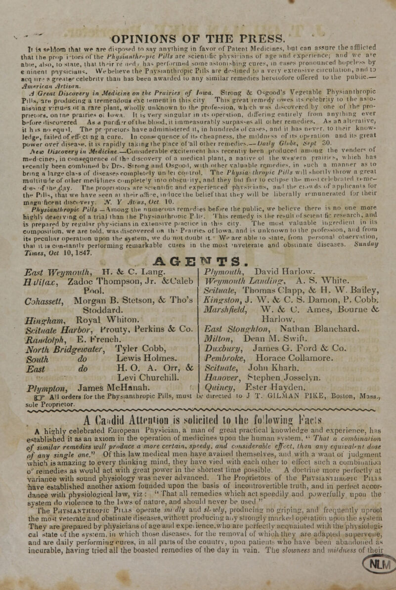 OPINIONS OF THE PRESS. It is seldom that we are disposed to say anything in favor of Patent Medicines, but can assure the afflicted that the prop i tors of the Physianthr»pic Hills are scientific physWans of age and experience; and We a*e att'e, also, to state, that th>ir re riedv has perforated some astonishing cures, in cases pronounced hopeless by e ninent pnysicians. VWbelieve the Pnysianthropic Puis are deMined to a veiy extensive circulation, and lo acq nr*a greater celebrity than has been awarded 10 any similar remedies heretofore offered to the public.— American Artisan. A Great Discovery in Medicine on the Prairies of Iowa. Strong cc Osgood's Vegetable Fhysianthropic Pills, are producing a tremendous e.\c lement in this city This great remedy owes us relebray 10 the asio- nUnins vinu^s ot a rare plant, wholly unknown to ihe profession, which was discovered by one of ihe pro- prietors, on tne prairies oi Iowa. It is very singular in its operation, differing entirely from anything ever before discovered As<i punfi'r of the blood, it immeasurably surpas-es all 01 her remedies. As an alfraiive, it h is no eqtul. The proprietors have administered it, in hundreds of cases, and ii lias never, to th,?ir know- ledge, failed of effect ng a cure. In constquence of its cheapness, the mildness of us operation and iis great power over disease, it is rapidly taking the p'ace of all oiher remedies.— Daily Glube, ifrpt 30. J\eu) Discovery in Mtdicinc.—Considerable exciteineni has recently been produced among the vender5 of m«'dcine>, inconsequence of the d-scovery of a medical plant, a native ol the wes'ern prairifs, which has lecently been combined bv Drs. Strong and Osgood, with other valuable remedies, in such a manner as to bring a large cla-s of diseases completely un lei control. The Physia thropic Pills will shortly throw a great multitude of oilier medidines completely into obsciiuy, and they bid fair lo eclipse th»- most celebrated renie- d'es -.f ihe^i.iy. The proprietors are scientific and experienced phvsuians, an I the ci.»wds of applicants lor the PiH*, that we have seen at iheiroftVe, induce/the belief that they will be liberally remunerated fur their magn ricent discovery: JV. Y At-us,Oct 10. Pltysianthropic Pills —Among the numerous remedies before the public, we believe there is no one more hi?hlv deceiving ql'a trial ihan ihe Pliysiauihronic P lis. This remedy is the result of scient fie research, and is prepared by regular phy-icians in extensive practice in ih's city. The most valuable ingredient in its composiiion. we are told, was discovered on Hi- Prairies of Iowa, and is unknown to the piofession, and from it* peculiar operation upon the system, we do not doubt if We are able. 10 state, fiom personal observation, thai it is con-tantlv perlornnng remarkable cures in the mo.st -riveteraie and obstinate diseases. Sunday Times, Oct 10, ld47. AGENTS. East Weymouth, H. & C. Lang. Hififa.c, Zadoc Thompson, Jr. &Caleb Pool. Cohassett, Morgan B. Stetson, & Tho's Stoddard. Hing-ham, Royal Whiton. Scituate Harbor, Prouty, Perkins & Co. Randolph, E. Krench. North Bridgewater, Tyler Cobb, do do Lewis Holmes. H. O. A. Orr, & Levi Churchill. James McHanah. Plymouth, David Harlow. Weymouth Landing; A. S. White. Scituate, Thomas Clapp, & H. W. Bailey, Kingston, J. W. fc C. S. Damon, P. Cobb. Marshfield, W. &c C. Ames, Bourne 6c Harlow. East Slousrhton, Nathan Blanchard. Milton, Dean M. Swift. Duxbury, James G. Ford & Co. Pembroke, Horace Collamore. Scituate, John Kharh. Hanover, Stephen Josselyn. Quincy, Esler Hay den. South East Ptympton, (T~p All orders for the Pbysianihropic Pills, must be directed to J T. G1L.MAN P1K.E, Boston, Mass,, sole Proprietor. A Candid Attention is solicited to the following l;acls A highly celebrated European Physician, a man of great practical knowledge and experience, has established it as an axiom in the operation of medicines upon the human sysiem. ,; That a combination of similar remedies wiU produce a more certain, speedy, and considerable effect, thin any equivalent dose of any single one.,} Of this law medical men have availed themselves, and with a waul of judgment which is amazing to every thinking mind, they have vied with each other to effect such a combination o' remedies as would act with great power in the shortest time possible. A doctrine more perfectly at variance with sound physiology was never advanced. 'Ihe Proprietors of the Physianiiikopic Pius have established another axiom founded upon the basis of incontrovertible truth, and in perfect accor- dance with physiological law, viz :  That all remedies which act speedily and powerfully upon the system do violence to the laws of nature, and should never be used  The Physianthropic Pii.i.s operate mi'dly and sl-wly, producing no griping, and frequently uproot the most veterateaud obstinate diseases,without producing any strongly marked operation upon the sysiem They are prepared by physicians of ase and expei fence, who are perfectly acquainted with ihe pin siologi- cal state of the sys:em. in which those diseases, for the removal of which they are adapted supervene, and are daily performing cures, in all pans of the country, upon patients who have been abandoned as incurable, having tried all the boasted remedies of the day in vain. The slowness and mildness of their