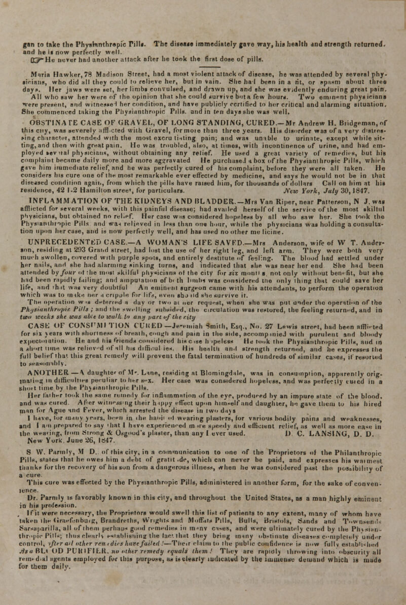 gan m take the Phyarnmhrapic Till*. The diseaae immediately gore way, hia health and strength returned, and he if now perfectly well. Q^-He never hail another attack after he took the first dose of pills. Maria Hawker, 78 Madison Street, had a most violent attack of disease, he was attended by several phy- sicians, who did all they could to relieve her, but in vain. She ha J been in a lit, or spasm about three days, tier jaws were set, her limbs convulsed, and drawn up, and she was evidently enduring great pain. All who saw her were of ihe opinion that she could survive bota few hours. Two eminent phys iciana *vere present, and witnessed her condition, and have publicly certified to her critical and alarming situation. She commenced taking the Piiyaianthropic Pills, and in ten days she was well. OBSTINATE CASE OF GRAVEL, OF LONG STANDING, CURED.-Mr Andrew H. Biidgeman.nf this cny, was severely afflicted with Gravel, formoie than three years. His disorder was of a very distrns- rung character, attended with the most excru tilting pain; and was unable to urinate, except while sit- ting, and then with great pain. He was troubled, also, at times, with incontinence of urine, and had em- ployed »ev *tal physicians, without obtaining any relief. He used a great variety of remedies, but his complaint became daily more and more aggravated He purchased a box of the Physianthropic Pills, which gave him immediate relief, and he was perfectly cured of his complaint, before they were all taken. He considers his cure one of the most remarkable ever effected by medicine, and says he would not be in that diseased condition agaii., from which the pills have raised him, for thousands of dollars Call on him at his residence, 42 1-2 Hamilton stree», for particulars. New York, July 30,1847. INFLAMMATION OF THE KIDNEYS AND BLADDER.-Mrs Van Riper, near Patterson, N J. was afflicted for several weeks, with this painful disease; had availed herself of the service of the most skilful physicians, but obtained no relief. Her case was considered hopeless by all who saw her. She took the Physianthropic Pills and wn relieved in less than on« hour, while the physicians was holding a consulta- tion upon her case, and is now perfectly well, and has used no other me licine. UNPRECEDENTED CASE—A WOMAN'S LIFE SAVED—Mrs Anderson, wife of W T. Ander- ann, residing at 293 Grand street, had lost the use of her right leg, and left arm. They were both very much swollen, covered with purple spots, and entirely destitute of feeling. The blood had settled under her nails, and she had alarming sinking turns, and indicated that she was near her end She had been attended by four of :he most skilful physicians of the city for six montl a not only without benefit, but she had been rapidly failing; and amputation of bi th limbs was considered me only thing that could save her life, and 'h it wag very doubtful An eminent surgeon came with his attendants, to perform the operation which was to make her a cripole for lifa, even shj iid she survive it. The operation wis deferred a day or two at ner request, when she was put under the operation of the Ph'jsianllirnpir. Pills ; and the swelling subsided, the circulation was restored, the feeling returned, and in two weeks she was able to walk to any van of the city CASE OF CONSI'MI TION CUKED — Je-emiah Smith, Esq., No. 27 Lewis street, had been affli. ted for six j ears with shortness of breath, cough and pain in the side, accomp mieJ with purulent and bloody expectation. He and his friends considered hiscise h >peless He took the Physianthropic Pills, and in a short time was relievd of all his diffiv.ul ies. His health and strength returned, and he expresses Ihe full belief that this great remedy will prevent the fatal termination of hundreds of similar cases, it resorted to seasonably. ANOTHER—A daughter of M-. Lane, residing at Blomingdale, was in consumption, apparently orig- inating in difficulties peculiar to her s»-x. Her case was considered hopeless, and was perfectly tuicd in a ghoit time by the Phjsiaiiihropic Tills. Her faih^r look the same remedy for inflammation of the eye, produced by an impure slate of the blood, and was cured. Afier witnessing their hippy effect upon himself and daughter, he gave them to his hired man for Ague and Fever, which arrested the disease in two days I have, tor many >e;irs, been in ihe habit ■»! wearing plasters, for various bodily pains and weaknesses, and I am prepared to say hat I have experienced m ire speedy and efficient relief, as well as more ease in the wearing, from Strong & Osgood's plaster, than any I ever used. i) C. LANSING, D D. New York, June 26, 1847. S W. Parmly, M D. of this city, in a communication to one of the Proprietors of the Philanthropic Pills, states that he owes him a debt of gratit-de, which can never be paid, and expresses his wannest thanks for the recovery of his son from a dangerous illness, ivhen he was considered past the possibility of a cure. This cure was effected by the Physianthropic Pills, administered in another form, for the sake of conven- ience. Dr. Parmly is favorably known in this city, and throughout the United States, aa a man highly eminent in his profession. If it were necessary, the Proprietors would swell this list of patients to any extent, many of whom have taken ihe (iraefinbuig, Brandrelhs, vV'rights and Moffat* Pills, Bulls, Bristols, Sands and Townsem'- Sarsaparilla, all of them perhaos good remedies in m->nv ca*es, and were ultimately cured by the Plnsian- thropic Pills; thus clearly establishing the lar.l that they bring many obstinate diseases completely und--r control, ifterait other rr.n i dies have failtd .'—Their claim to the public confidence is now fully established jisu BLt OD PL'ltlFILK. no other remedy equals them! They are rapidly throwing into obscurity all remedial agents employed for this purpose, as is clearly ludicaud by the immense demand which is made for them daily.