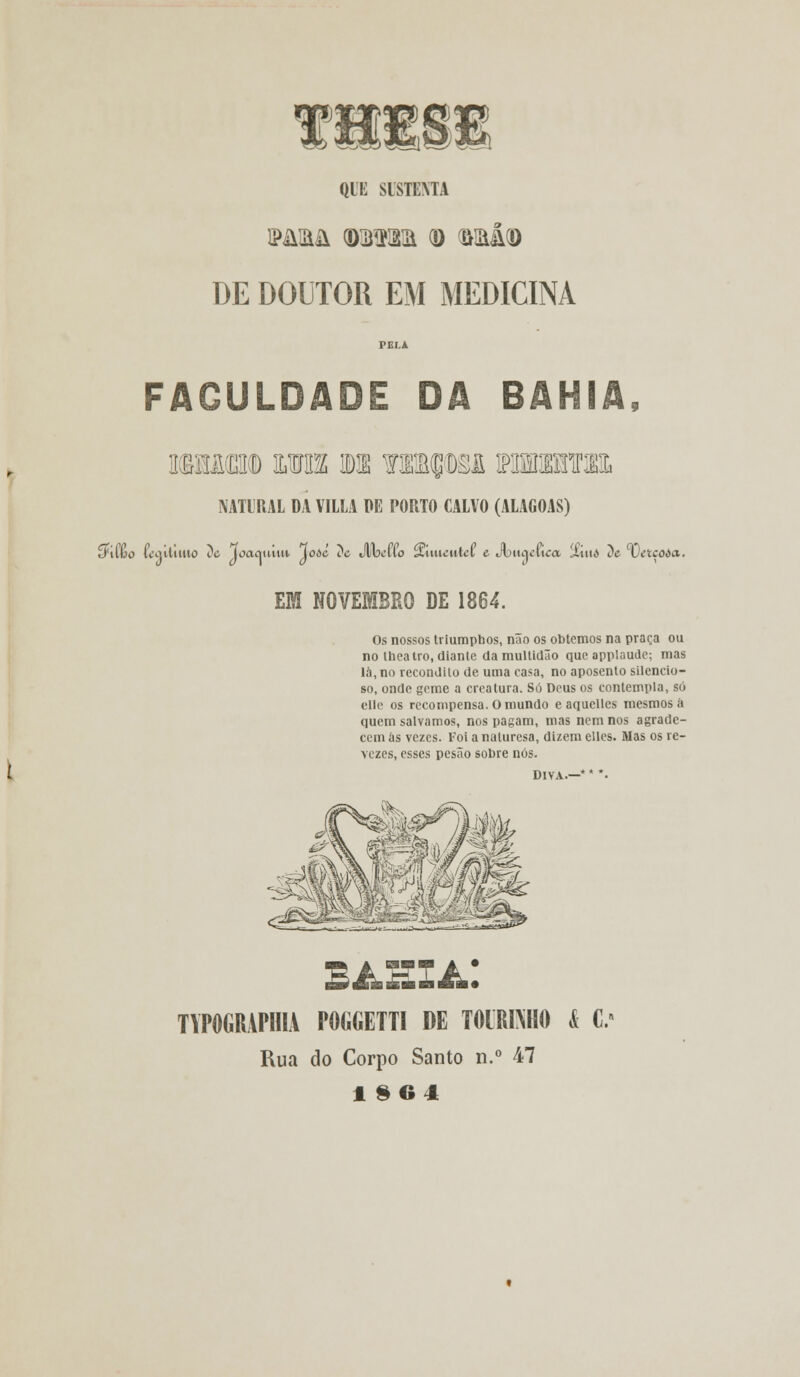 fl QLi: SISTEMA PARA <D33KKa Q) ri>M(D DE DOUTOR EM MEDICINA FACULDADE DA BAHIA, iwsMm mu wt ? npM muram NATURAL DA VILLA Pfi PORTO CALVO (ALAGOAS) ímfoo íaútiitto De Toacvniin lodé ?e Jlbelío SvUueuiel e Jbitacuca 'Xiui> De 'vítçoàa. EM NOVEMBRO DE 1864. Os nossos triumphos, não os obtemos na praça ou no theatro, diante da multidão que applaude; mas la, no recôndito de uma casa, no aposento silencio- so, onde geme a creatura. Só Deus os contempla, só clle os recompensa. O mundo e aquellcs mesmos á quem salvamos, nos pagam, mas nem nos agrade- cem às vezes. Foi a naturesa, dizem elles. Mas os re- vezes, esses pesão sobre nós. DIVA.—* * *• TYPOGRAPIHA POGGETTI DE TOtRKHO & C' Rua do Corpo Santo n.° 47