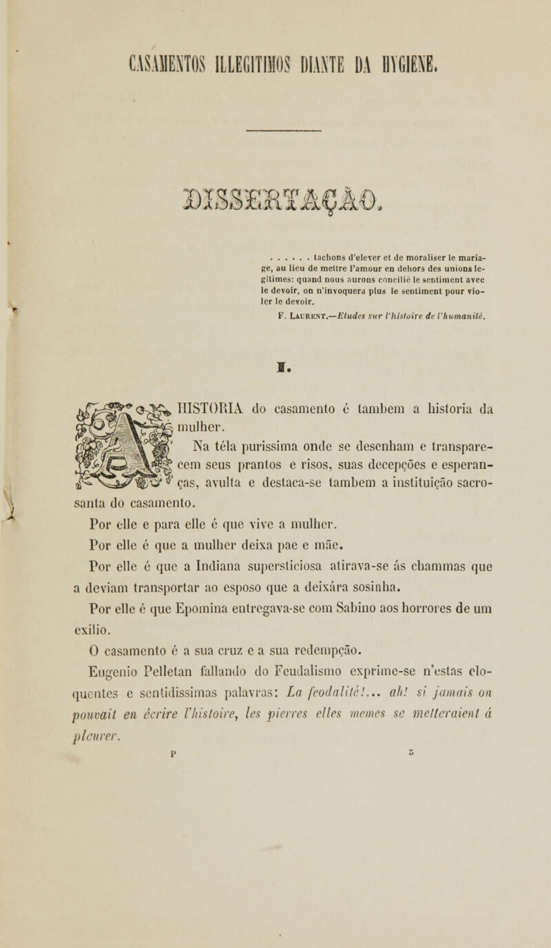 CASAMENTOS ILLEGITIMOS DIANTE DA DVfilEM. mBSSBRXACM. taclions (l'elevcr et de moraliser le maria- ge, au lieu de meltre l'amour en deliors des unions le- gitimes: quand nous aurons concilie le sentiment avec le devoir, on n'invoquera plus le sentiment pour vio- ler le devoir. F. Laurent.—Eludes sur Vhhtoire de Vhumanilé. I. *0-^K^ HISTORIA do casamento é lambem a historia da A mulher. Na tela puríssima onde se desenham e transpare- cem seus prantos e risos, suas decepções e esperan- ças, avulta e deslaca-se também a instituição sacro- sanla do casamento. Por elle e para elle é que vive a mulher. Por elle é que a mulher deixa pae e mãe. Por elle é que a Indiana supersticiosa atirava-se ás chammas que a deviam transportar ao esposo que a deixara sosinha. Por elle é que Epomina entregava-se com Sabino aos horrores de um exilio. O casamento é a sua cruz e a sua redempção. Eugénio Pelletan fatiando do Feudalismo exprime-se n'estas elo- quentes c sentidíssimas palavras: La feodalité!.,. ah! si jamais on pouvait en écrire Vhistoirc, les piores elles memes se metteraient á plcurer.