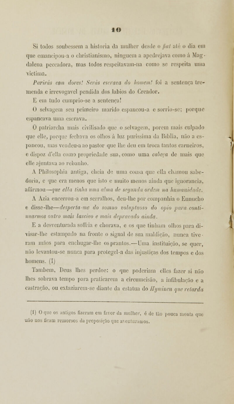 Si todos soubessem a historia da mulher desde o jial até o dia em que emancipou-a o christianismo, ninguém a apedrejava como á Mag- dalena peecadora, mas todos respeitavam-na como se respeita uma victima. Parirás com dores! Serás escrava do homem! foi a sentença tre- menda e irrevogável pendida dos lábios do Creador. E em tudo cumprio-se a sentença! O selvagem seu primeiro marido espancou-a e sorrio-se; porque espancava uma escrava. 0 patriarcha mais civilisado (pie o selvagem, porem mais culpado que elle, porque fechava os olhos á luz puríssima da Biblia, não a es- pancou, mas vendeu-a ao pastor que lhe deu em troca tantos carneiros, e dispo/. d'e!la como propriedade sua, como uma cabeça de mais que elle ajuntava ao rebanho. A Philosophia antiga, cheia de uma cousa que ella chamou sabe- doria, c que era menos que isto e muito menos ainda que ignorância, afílrmou—que ella tinha uma alma de segunda ordem na humanidade. A Azia encerrou-a cm serralhos, deu-lhe por companhia o Eunucho e disse-lhe—desperta-me do somno voluptuoso do ópio para conti- nuarmos outro mais lascivo e mais depravado ainda. E a desventurada sofftia e chorava, e os (pie tinham olhos para di- visar-lhe estampado na fronte o signal de sua maldição, nunca tive- ram mãos para enchugar-lhe os prantos.—Uma inslituição, se quer, não levantou-se nunca para protegel-a das injustiças dos tempos e dos homens, (i) Também, Deus lhes perdoe: o que poderiam cllcs fazer si não lhes sobrava tempo para praticarem a circumeisão, a infibulação e a castração, ou extaziarem-se diante da estatua do Eymineu que retarda (1) O que os antigos fizeram em favor da mulher, é de Ião pouca monta que uão nos ficam remorsos da proposição que aventuramos.
