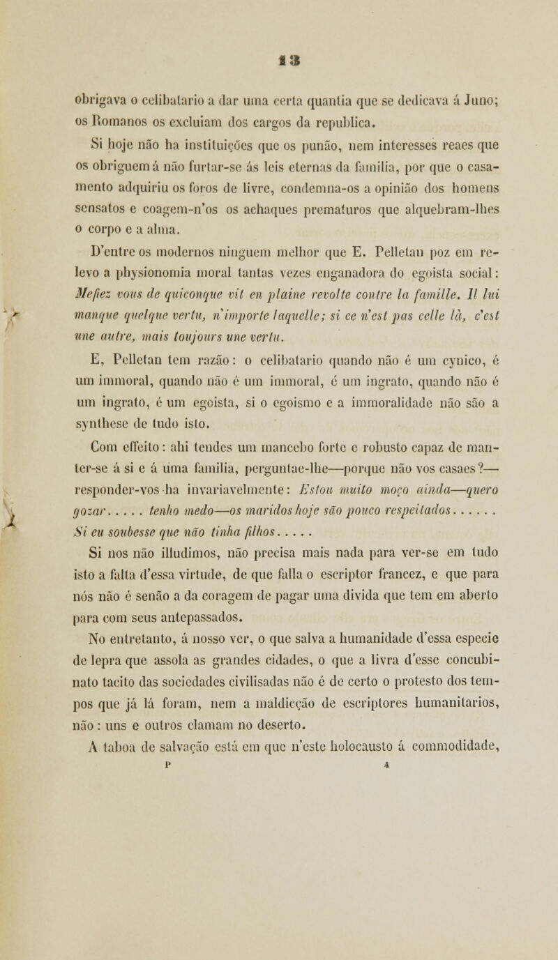obrigava o celibatário a dar uma certa quantia que se dedicava á Juno; os Romanos os excluíam dos cargos da republica. Si hoje não ha instituições que os punão, nem interesses reaes que os obriguem á não furtar-se ás leis eternas da família, por que o casa- mento adquiriu os foros de livre, condemna-os a opinião dos homens sensatos e coagem-n'os os achaques prematuros que alquebram-lhes o corpo c a alma. D'entre os modernos ninguém melhor que E. Pelletan poz em re- levo a physionomia moral tantas vezes enganadora do egoísta social: 3/e/iez vous de quiconqite vil en plaine revolte conlre la famille. 11 lui manque quelque vertu, n importe laquelle; si ce nesl pas celle là, c'est une autre, mais toujours une vertu. E, Pelletan tem razão: o celibatário quando não é um eynico, é um immoral, quando não é um humoral, é um ingrato, quando não é um ingrato, é um egoísta, si o egoísmo e a immoralidade não são a synthese de tudo isto. Com eífeito: ahi tendes um mancebo forte e robusto capaz de man- ter-se á si e á uma família, perguntae-lhe—porque não vos casaes?— responder-vos ha invariavelmente: Estou muito moço ainda—quero gozar tenho medo—os maridos hoje são pouco respeitados Si eu soubesse que não tinha filhos Si nos não illudimos, não precisa mais nada para ver-se em tudo isto a falta d'essa virtude, de que falia o escriptor francez, e que para nós não é senão a da coragem de pagar uma divida que tem em aberto para com seus antepassados. No entretanto, á nosso ver, o que salva a humanidade d'essa espécie de lepra que assola as grandes cidades, o que a livra desse concubi- nato tácito das sociedades civilisadas não é de certo o protesto dos tem- pos que já lá foram, nem a maldicção de escriptores humanitários, não : uns e outros clamam no deserto. A taboa de salvação está em que neste holocausto á commodidade,