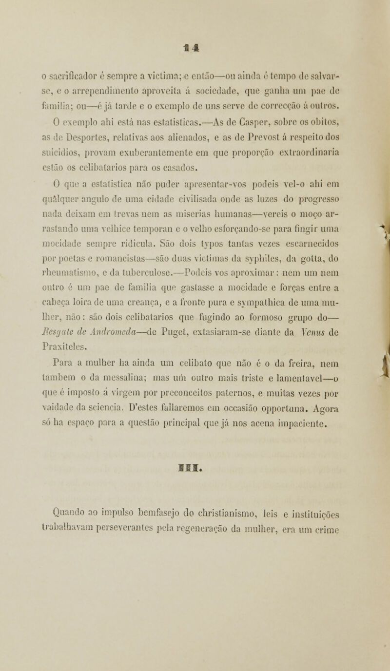 Í4 . ificador é sempre a victima; e então—ou ainda é tempo de salvar- se, e o arrependimento aproveita á sociedade, que ganha um pae de família; ou—é já tarde e o exemplo de uns serve de correcção áoutros. O exemplo ahi está nas estatísticas.—As de Gasper, sobre os óbitos, as de Desportes, relativas aos alienados, e as de Prevost á respeito dos suicídios, provam exuberantemente em que proporção extraordinária estão os celibatários para os casados. O que a estatística não puder apresentar-vos podeis vel-o ahi em qualquer angulo de uma cidade civilisada onde as luzes do progresso nada deixam em trevas nem as misérias humanas—vereis o moço ar- rastando uma velhice temporan e o velho esforçando-se para fingir uma mocidade sempre ridícula. São dois typos tantas vezes escarnecidos por poetas e romancistas—são duas victimas da syphiles, da gotta, do rheumatismo, e da tuberculose.—Podeis vos aproximar: nem um nem outro é um pae de família que gastasse a mocidade c forças entre a cabeça loira de uma creança, e a fronte pura e sympalhica de uma mu- lher, não: são dois celibatários que fugindo ao formoso grupo do— Resgate de Andromeda—de Puget, extasiaram-se diante da Vénus de Praxiteles. Para a mulher ha ainda um celibato que não é o da freira, nem também o da messalina; mas uni outro mais triste e lamentável—o que é imposto á virgem por preconceitos paternos, e muitas vezes por vaidade da sciencia. D'estes fallaremos cm occasião opportuna. Agora só ha espaço para a questão principal que já nos acena impaciente. III. Quando ao impulso bemfasejo do christianismo, leis e instituições trabalhavam perseverantes pela regeneração da mulher, era um crime