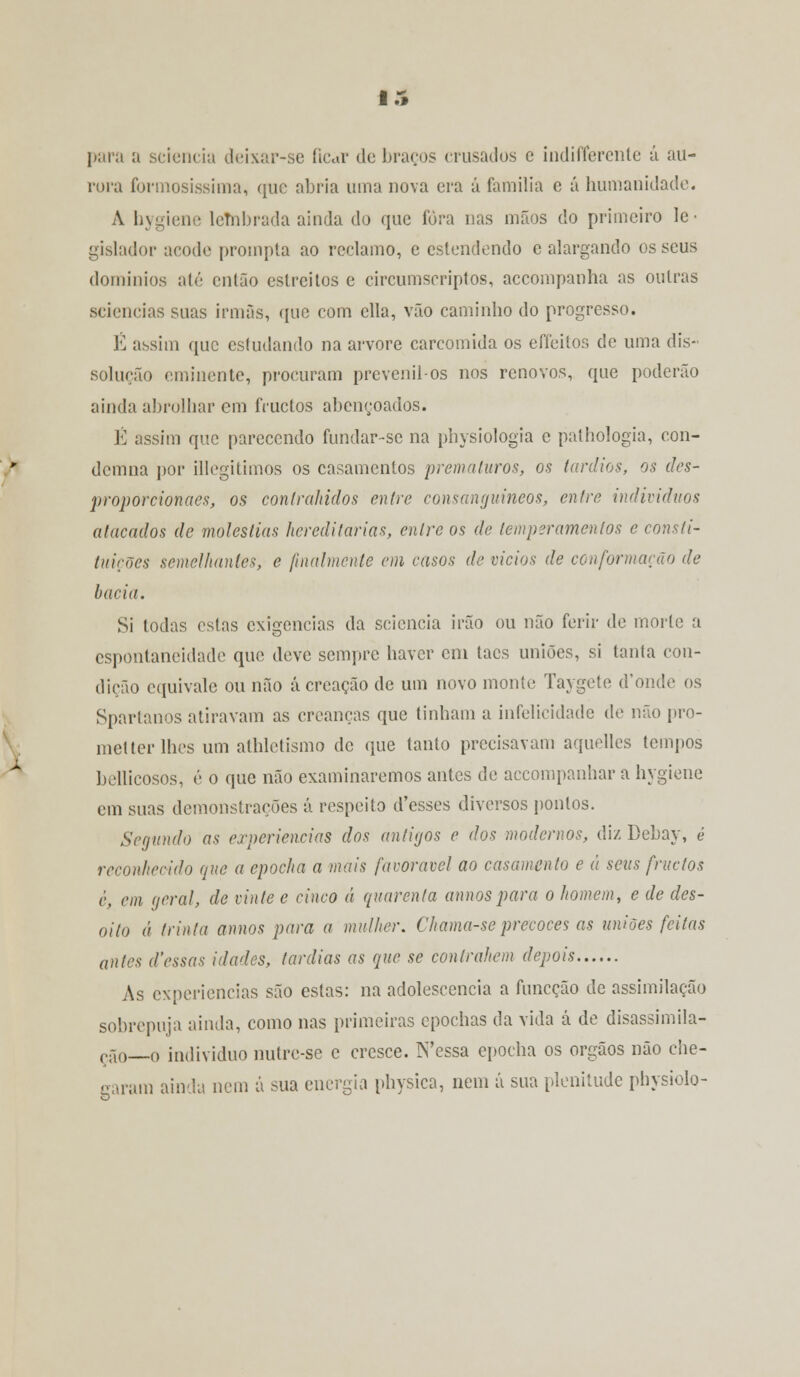 para a sciencia deixar-se ficar de braços crusados e indifferente á au- rora formosíssima, que abria uma nova era á família e á humanidade. A hygiene leTnbrada ainda do que fora nas mãos do primeiro le- gislador acode prompta ao reclamo, e estendendo e alargando os seus domínios até então estreitos e circumscriptos, accompanha as outras sciencias suas irmãs, que com ella, vão caminho do progresso. É assim que estudando na arvore carcomida os effeitos de uma dis- solução eminente, procuram prevenil-os nos renovos, que poderão ainda abrolhar em fruetos abençoados. É assim que parecendo fundar-sc na physiologia c pathologia, con- demna por illegitimos os casamentos prematuros, os tardios, os des- proporcionaes, os controlados entre consanguíneos, entre indivíduos atacados de moléstias hereditárias, entre os de temperamentos e consti- tuições semelhantes, e finalmente em casos de vicias de conformarão de bacia. Si Iodas estas exigências da sciencia irão ou não ferir de morte a espontaneidade que deve sempre haver cm tacs uniões, si tanta con- dição equivale ou não á creação de um novo monte Taygete d'onde os Spartanos atiravam as creanças que tinham a infelicidade de não pro- metter lhes um athletismo de que tanto precisavam aquelles tempos bellicosos, é o que não examinaremos antes de accompanhar a hygiene em suas demonstrações á respeito d'esses diversos pontos. Segundo as experiências dos antigos e dos modernos, diz Bebay, é reconhecido que a epocha a mais favorável ao casamento e á seus fruetos è, em geral, de vinte e cinco á quarenta annos para o homem, e de des- oito á trinta annos para a mulher. Chama-seprecoces as uniões feitas antes d'essas idades, (ardias as que se contrahem depois As experiências são estas: na adolescência a funeção de assimilação sobrepuja ainda, como nas primeiras epochas da vida á de disassimila- ção—o individuo nutre-se c cresce. N'essa epocha os órgãos não che- garam ainda nem á sua energia physica, nem á sua plenitude physiolo-