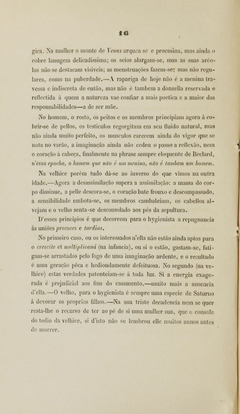 gira. Na mulher o monte de Vénus arquea se e proemina, mas ainda o cobre lanugcm delicadíssima; os seios alargam-sc, mas as suas ínco- las não se destacam visíveis; as menstruações fazem-se; mas não regu- lares, como na puberdade.—A rapariga de hoje não é a menina tra- vessa c indiscreta de então, mas não é lambem a donzclla reservada e reflectida á quem a natureza vae confiar a mais poética e a maior das responsabilidades—a de ser mãe. No homem, o rosto, os peitos e os membros principiam agora á eo- brir-se de pellos, os testículos regorgitam em seu fluido natural, mas não ainda muito perfeito, os músculos carecem ainda do vigor que se nota no varão, a imaginação ainda não cedeu o passo a reflexão, nem o coração á cabeça, finalmente na phrase sempre eloquente de Beclard, nessa epocha, o homem que não é um menino, não é lambem um homem. Na velhice porém tudo dá-sc ao inverso do que vimos na outra idade.—Agora a desassimilação supera a assimilação: a massa do cor- po dirninue, a pelle descora-se, o coração bate frouxo e descompassado, a sensibilidade embofa-se, os membros cambaleiam, os cabellos al- vejam e o velho senta-se desconsolado aos pés da sepultura. D'esses princípios é que decorrem para o hygienista a repugnância ás uniões precoces e tardias. No primeiro caso, ou os interessados n'ella não estão ainda aptos para o crescite et muJtiplicami (na infância), ou si o estão, gastam-se, fati- gam-se arrastados pelo fogo de uma imaginação ardente, e o resultado é uma geração peca e hediondamente defeituosa. No segundo (na ve- lhice) estas verdades patenteiam-se á toda luz. Si a energia exage- rada é prejudicial aos fins do casamento,—muito mais a ausência (Fella.—0 velho, para o hygienista é sempre uma espécie de Saturno cá devorar os próprios filhos.—Na sua triste decadência nem se quer resta-lhe o recurso de ter ao pé de si uma mulher sua, que o console do tédio da velhice, si d'isto não se lembrou elle muitos annos antes de morrer.