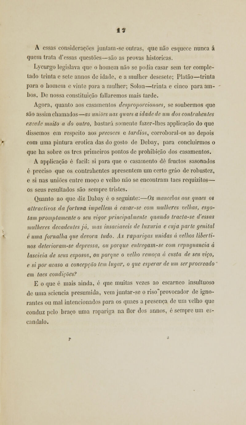 A essas considerações juntam-se outras, que não esquece nunca á quem trata (Vossas questões-—são as provas históricas. Lycurgo legislava que o homem não se podia casar sem ter comple- tado trinta c sete annos de idade, e a mulher desesete; Platão—trinta para o homem c vinte para a mulher; Sólon—trinta e cinco para am- bos. De nossa constituição fatiaremos mais tarde. Agora, quanto aos casamentos desproporcionaes, se soubermos que são assim chamados—as uniões nas quaes a idade de um dos contraheníes excede muito a do outro, bastará somente fazer-lhes applicação do que dissemos em respeito aos precoces e tardios, corroboral-os ao depois com uma pintura erótica das do gosto de Debay, para concluirmos o que ha sobre os três primeiros pontos de prohibição dos casamentos. A applicação é fácil: si para que o casamento de fruetos sasonados é preciso que os contrahentcs apresentem um certo gráo de robustez, e si nas uniões entre moço e velho não se encontram taes requizitos— os seus resultados são sempre tristes. Quanto ao que diz Dabay é o seguinte:—Os mancebos aos quaes os altraclivos da fortuna impellem á casar-se com mulheres velhas, esgo- tam promp lamente o seu vigor principalmente quando tracta-se d'essas mulheres decadentes já, mas insaciáveis de luxuria e cuja parte genital é uma fornalha que devora tudo. As raparigas unidas á velhos liberti- nos deterioram-se depressa, ou porque entregam-se com repugnância á lascívia de seus esposos, ou porque o velho remoça á custa de seu viço, e si por acaso a concepção tem lugar, o que esperar de um serprocreado em taes condições? E o que é mais ainda, é que muitas vezes ao escarneo insultuoso do uma seiencia presumida, vem juntar-se o risoprovocador de igno- rantes ou mal intencionados para os quaes a presença de um velho que conduz pelo braço uma rapariga na flor dos annos, é sempre um es- cândalo.