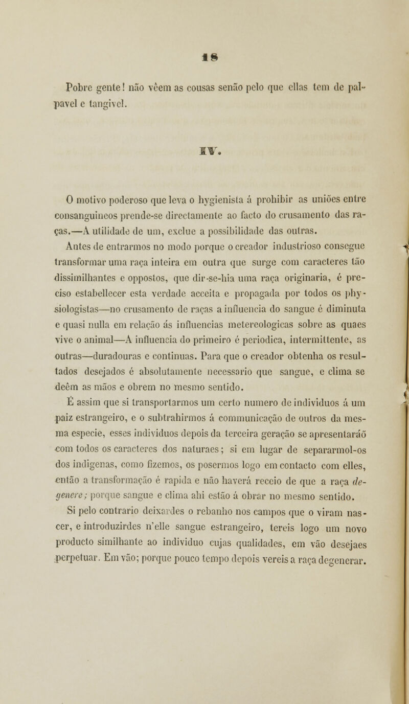 IS Pobre gente! não vêem as cousas senão pelo que cilas tem de pai* pavel e tangível. IV. O motivo poderoso que leva o hygienista á prohibir as uniões entre consanguíneos prende-se directamente ao facto do crusamento das ra- ças.—A utilidade de um, exclue a possibilidade das outras. Antes de entrarmos no modo porque ocreador industrioso consegue transformar uma raça inteira em outra que surge com caracteres tão dissimilhantes c oppostos, que dir-se-hia uma raça originaria, é pre- ciso estabellcccr esta verdade acecita e propagada por todos os phy- siologistas—no crusamento de raças a influencia do sangue c diminuta e quasi nulla em relação ás influencias metereologicas sobre as quaes vive o animal—A influencia do primeiro é periódica, intermittente, as outras—duradouras e continuas. Para que o creador obtenha os resul- tados desejados é absolutamente necessário que sangue, e clima se decm as mãos e obrem no mesmo sentido. É assim que si transportarmos um certo numero de indivíduos á um paiz estrangeiro, e o subtrahirmos á communicação de outros da mes- ma espécie, esses indivíduos depois da terceira geração se apresentarão eom todos os caracteres dos naluraes; si em lugar de separarmol-os dos indígenas, como fizemos, os posermos logo em contacto com elles, então a transformação é rápida e não haverá receio de que a raça de- genere; porque sangue e clima ahi estão á obrar no mesmo sentido. Si pelo contrario deixardes o rebanho nos campos que o viram nas- cer, e introduzirdes n'elle sangue estrangeiro, tereis logo um novo produeto similhante ao individuo cujas qualidades, em vão desejaes perpetuar. Em vão; porque pouco tempo depois vereis a raça degenerar.