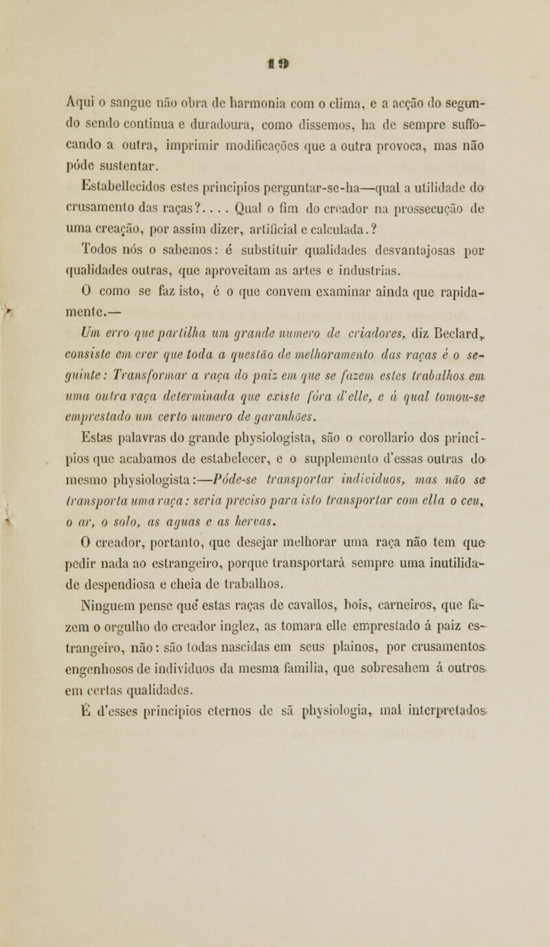 ff* Aqui o sangue não obra de harmonia com o clima, e a acção do segun- do sendo continua e duradoura, como dissemos, ha de sempre suffo- cando a outra, imprimir modificações que a outra provoca, mas não pódc sustentar. Estabellecidos estes princípios perguntar-se-ha—qual a utilidade do crusamento das raças?.... Qual o fim do creador na prossecução de uma creação, por assim dizer, artificial e calculada.? Todos nós o sabemos: é substituir qualidades desvantajosas por qualidades outras, que aproveitam as artes e industrias. O como se faz isto, é o que convém examinar ainda que rapida- mente.— Um erro que parlilha um grande numero de criadores, diz Beclardv consiste em crer que toda a questão de melhoramento das raças ê o se- guinte: Transformar a raça do paiz em que se fazem estes trabalhos em uma outra raça determinada que existe fora delle, e á qual tomou-se emprestado um certo numero de garanhões. Estas palavras do grande physiologista, são o corollario dos princí- pios que acabamos de estabelecer, e o supplemcnto d'essas outras do* mesmo physiologista:—Póde-se transportar indivíduos, mas não se transporta uma raça: seria preciso para isto transportar com cila o ceu, o ar, o solo, as aguas e as hervas. O creador, portanto, que desejar melhorar uma raça não tem que pedir nada ao estrangeiro, porque transportará sempre uma inutilida- de despendiosa e cheia de trabalhos. Ninguém pense que' estas raças de cavallos, bois, carneiros, que fa- zem o orgulho do creador inglez, as tomara elle emprestado á paiz es- trangeiro, não: são todas nascidas em seus plainos, por crusamentos engenhosos de indivíduos da mesma família, que sobresahem á outros em certas qualidades. É d'esses princípios eternos de sã physiologia, mal interpretados