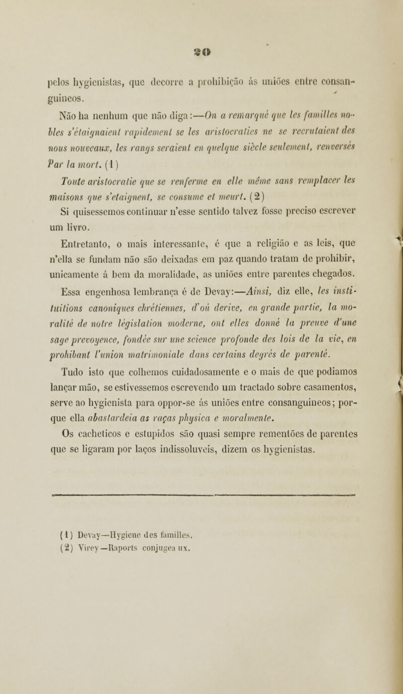 «O pelos bygienislas, que decorre a prohibição ás uniões entre consan- guíneos. Não ha nenhum que não diga:—On a remarque que les familles no- lies sètaignaient rapidement se les arislocralies ne se reerutaient des nous nouveaux, les rangs seraient en quelque siècle seulement, renversés Var la mort. (1) Toute aristocratie que se renferme en elle même sans remplacer les maisons que s'etaignent, se consume cl meurt. (2) Si quiséssemos continuar nesse sentido talvez fosse preciso escrever um livro. Entretanto, o mais interessante, é que a religião e as leis, que n*ella se fundam não são deixadas em paz quando tratam de prohihir, unicamente á bem da moralidade, as uniões entre parentes chegados. Essa engenhosa lembrança é de Devay:—Ainsi, diz elle, les insti- tuitions canoniques chréliennes, tf ou derive, en grande partie, la mo- ralilé de nolre lêgislation moderne, ont elles donné la preuve d'une sage prevoyence, fondéc sur une science profonde des lois de la vie, en prohibant Vunion matrimoniale dans certains degres de parente. Tudo isto que colhemos cuidadosamente e o mais de que podíamos lançar mão, se estivéssemos escrevendo um tractado sobre casamentos, serve ao hygicnista para oppor-se ás uniões entre consanguíneos; por- que ella abastardeia as raças physica e moralmente. Os cacheticos e estúpidos são quasi sempre remcnlões de parentes que se ligaram por laços indissolúveis, dizem os hygienistas. (1) Devay—ílygiene des familles.