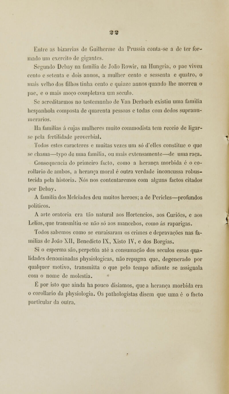 Entre as bizarrias de Guilherme da Prússia conta-se a de ter for- mado um exercito de gigantes. Segundo Debay na família de João Rowir, na Hungria, o pac viveu cento e setenta e dois annos, a mulher cento e sessenta e quatro, o mais velho dos filhos tinha cento e quinze annos quando lhe morreu o pae, e o mais moço completava um século. Se acreditarmos no testemnnho de Van Derbach existiu uma família hespanhola composta de quarenta pessoas e todas com dedos supranu- merários. Ha famílias á cujas mulheres muito commodisla tem receio de ligar- se pela fertilidade proverbial. Todos estes caracteres e muitas vezes um só d'elles constituo o que se chama—typo de uma família, ou mais extensamente—de uma raça. Consequência do primeiro fado, como a herança mórbida é o co- rollario de ambos, a herança moral é outra verdade inconcussa robus- tecida pela historia. Nós nos contentaremos com alguns factos citados por Debay. A família dos Mclciades deu muitos heroes; a de Péricles—profundos políticos. A arte oratória era tão natural aos Hortencios, aos Curiões, e aos Lelios, que transmitiu-se não só aos mancebos, como ás raparigas. Todos sabemos como se enraisaram os crimes e depravações nas fa- mílias de João XII, Benedicto IX, Xisto IV, e dos Borgias. Si o esperma são, perpetua até a consumação dos séculos essas qua- lidades denominadas physiologicas, não repugna que, degenerado por qualquer motivo, transmitia o que pelo tempo adiante se assignala com o nome de moléstia. É por isto que ainda ha pouco disiamos, que a herança mórbida era o corollario da physiologia. Os pathologistas disem que uma é o facto particular da outra.