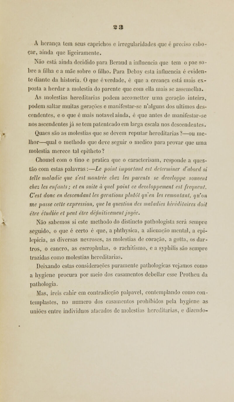 S3 A herança tem seus caprichos e irregularidades que é preciso esbo- çar, ainda que ligeiramente. Não está ainda decidido para Beraud a influencia que tem o pae so- bre a filha c a mãe sobre o filho. Para Debay esta influencia é eviden- te diante da historia. 0 que é verdade, é que a creança está mais ex- posta a herdar a moléstia do parente que com cila mais se assemelha. As moléstias hereditárias podem accometter uma geração inteiro, podem saltar muitas gerações e manifestar-se n'alguns dos últimos des- cendentes, c o que é mais notável ainda, ó que antes de manifestar-se nos ascendentes já se tem patenteado em larga escala nos descendentes. Quaes são as moléstias que se devem reputar hereditárias ?—ou me- lhor—qual o methodo que deve seguir o medico para provar que uma moléstia merece tal epitheto? Chomcl com o tino e pratica que o caracterisam, responde a ques- tão com estas palavras:—Le point imporlaul esí determiner d'abord si telle mal adie que sest montrèe chez les parents se developpe souvent chez les enfanls; cl en suile à quel point ce developpement esí frequent. Cest donc en descendant les geralions plulôl quen les remontant, qiCon me passe celte expression, que la question des maladies hêréditaires doit être ctudiée el peul être définitivement jugêe. Não sabemos si este methodo do distincto pathologista será sempre seguido, o que é certo é que, a phthysica, a alienação mental, a epi- lepicia, as diversas nevroses, as moléstias de coração, a gotta, os dar- tros, o cancro, as escrophulas, o rachitismo, e a syphilis são sempre trazidas como moléstias hereditárias. Deixando estas considerações puramente pathologicas vejamos como a hygicne procura por meio dos casamentos debellar esse Protheu da pathologia. Mas, ireis cahir em contradicção palpável, contemplando como con- templastes, no numero dos casamentos prohibidos pela hygiene as uniões entre indivíduos atacados de moléstias hereditárias, e dizendo-
