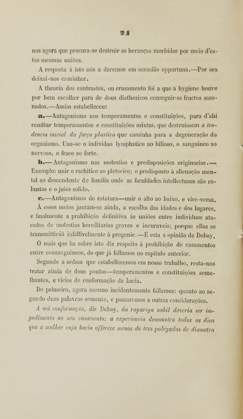 s* nos agora que procura-se destruir as heranças mórbidas por meio (Tes- tas mesmas uniões. A resposta á isto nós a daremos em occasião opportuna.—Por ora deixai-nos caminhar. A theoria dos contrastes, ou crusamento foi a que a hygiene houve por hem escolher para de dous diathezicos conseguir-se fruetos sazo- nados.—Assim estabelleceu: a.—Antagonismo nos temperamentos e constituições, para d'ahi resultar temperamentos e constituições mixtas, que destruíssem a ten- dência inicial da forra plástica que caminha para a degeneração do organismo. Una-se o individuo lymphatico ao bilioso, o sanguíneo ao nervoso, o fraco ao forte. b.— Antagonismo nas moléstias e predisposições originarias.— Exemplo: unir o rachitico ao pletórico; o predisposto á alienação men- tal ao descendente de família onde as faculdades intellectuaes são ro- bustas e o juiso solido. c.—Antagonismo de estatura—unir o alto ao baixo, e vicc-versa. Á esses meios juntam-se ainda, a escolha das idades e dos lugares, e finalmente a prohibicão definitiva ás uniões entre indivíduos ata- cados de moléstias hereditárias graves e incuráveis; porque ellas se transmittiráõ infallivelmcnte á progénie.—É esta a opinião de Debay. O mais que ha sobre isto diz respeito á prohibicão de casamentos entre consanguíneos, do que já falíamos no capitulo anterior. Segundo a ordem que estabellecemos em nosso trabalho, resta-nos tratar ainda de dous pontos—temperamentos e constituições seme- lhantes, e vicios de conformação da bacia. Do primeiro, agora mesmo incidentemente falíamos: quanto ao se- gundo duas palavras somente, e passaremos a outras considerações. A má conformação, diz Debay, da rapariga núbil deveria ser im- pedimento ao seu casamento; a experiência demonstra todos os dias que a mulher cuja bacia offerece menos de tres polegadas de diâmetro