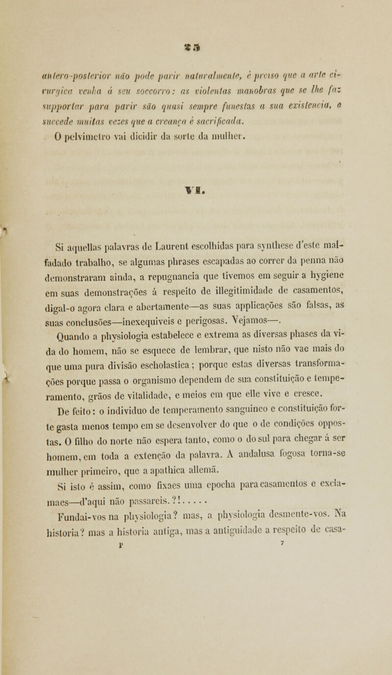 ta antero posterior não pode parir naturalmente, è prciso que a arte ci- rurgica venha á seu soccorro: as violentas manobras que se lhe faz supportar para parir são quasi sempre funestas a sua existência, e, suecede muitas vezes que a creança é sacrifica/la. O pelvimetro vai dicidir da surte da mulher. VI. Si aquellas palavras de Laurent escolhidas para synthese deste mal- fadado trabalho, se algumas phrases escapadas ao correr da penna não demonstraram ainda, a repugnância que tivemos em seguir a hygiene em suas demonstrações a respeito de illegitimidade de casamentos, di^al-o agora clara e abertamente—as suas applicações são falsas, as suas conclusões—inexequíveis e perigosas. Vejamos—. Quando a physiologia estabelece e extrema as diversas phases da vi- da do homem, não se esquece de lembrar, que nisto não vae mais do que uma pura divisão escholastica; porque estas diversas transforma- ções porque passa o organismo dependem de sua constituição e tempe- ramento, grãos de vitalidade, e meios cm que elle vive e cresce. De feito: o individuo de temperamento sanguíneo e constituição for- te gasta menos tempo em se desenvolver do que o de condições oppos- tas. O filho do norte não espera tanto, como o do sul para chegar á ser homem, cm toda a extenção da palavra. A andalusa fogosa lorna-se mulher primeiro, que a apathica allemã. Si isto é assim, como fixacs uma epocha para casamentos e cxda- maes—d'aqui não passareis.?! Fundai-vosna physiologia? mas, a physiologia desmente-vos. Na historia? mas a historia antiga, mas a antiguidade a respeito de casa-