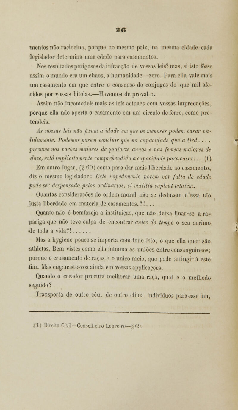 mentos nfio raciocina, porque no mesmo paiz, na mesma cidade cada legislador determina uma edade para casamentos. Nos resultados perigosos da infracção de vossas leis? mas, si isto fosse assim o mundo era um chãos, a humanidade—zero. Para cila vale mais um casamento em que entre o consenso do cônjuges do que mil afe- ridos por vossas bitolas.—Havemos de provai o. Assim não incomodeis mais as leis actuaes com vossas imprecações, porque ella não aperta o casamento em um circulo de ferro, como pre- tendeis. As nossas leis não fixam a idade em que os menores podem casar va- lidamente. Podemos porem concluir que na capacidade que a Ord. . . . presume nos varões maiores de qualorze annos e nas fêmeas maiores de doze, está implicitamente compre/tendida a capacidade para casar.. . (1) Em outro lugar, (f 60) como para dar mais liberdade ao casamento, <liz o mesmo legislador: Este impedimento porém por falta de edade pôde ser despencado pelos ordinários, si malitia suplcal cela tem. Quantas considerações de ordem moral não se deduzem d'essa tão justa liberdade em matéria de casamentos.?!... Quanto não é bemfazeja a instituição, que não deixa fmar-se a ra- pariga que não teve culpa de encontrar antes de tempo o seu arrimo de toda a vida?! Mas a hygiene pouco se importa com tudo isto, o que cila quer são alhletas. Bem vistes como ella fulmina as uniões entre consanguíneos: porque o crusamento de raças é o único meio, que pode attingir á este fim. Mas engr.ir.sle-vos ainda em vossas applicações. Quando o creador procura melhorar uma raça, qual é o methodo seguido ? Transporta de outro céu, de outro clima indivíduos para esse fim, (t) Direito Ci\il—Conselheiro Loureiro—§ 69.