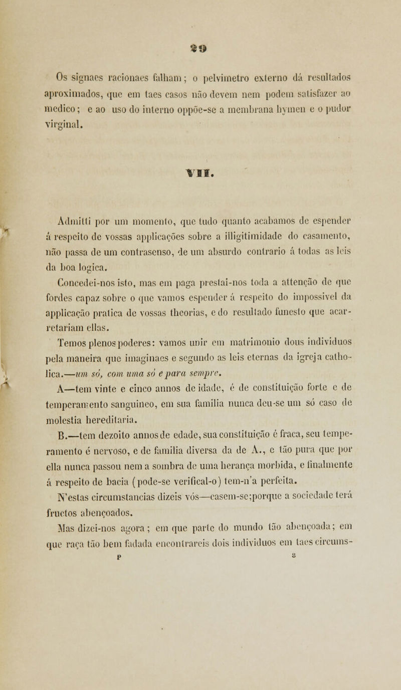 Os signaes racionaes falham; o pclvimetro externo dá resultados aproximados, que em laes casos não devem nem podem satisfazer ao medico; e ao uso do interno oppõe-se a membrana hymen e o pudor virginal. VII. Àdmitti por um momento, que tudo quanto acabamos de espender á respeito de vossas applicações sobre a iiligitimidade do casamento, não passa de um contrasenso, de um absurdo contrario á todas as leis da boa lógica. Concedei-nos isto, mas eui paga prestai-nos toda a attenção de (pie fordes capaz sobre o que vamos espender á respeito do impossível da applicação pratica de vossas theorias, edo resultado funesto que acar- retariam cilas. Temos plenos poderes: vamos unir em matrimonio dous indivíduos pela maneira que imaginaes e segundo as leis eternas da igreja calho- liça.—um só, com uma só epara sempre. A—tem vinte e cinco annos de idade, é de constituição forte e de temperamento sanguíneo, em sua família nunca deu-se um só caso de moléstia hereditária. B.—tem dezoito annos de edade, sua constituição é fraca, seu tempe- ramento é nervoso, e de família diversa da de A., e tão pura que por ella nunca passou nem a sombra de uma herança mórbida, e finalmente á respeito de bacia (pode-se verifical-o) tem-n'a perfeita. N'estas circunstancias dizeis vós—casem-se;porquc a sociedade terá fruetos abençoados. Mas dizei-nos agora; cm que parte do mundo tão abençoada; em que raça tão bem fadada encontrareis dois indivíduos em laescircums-