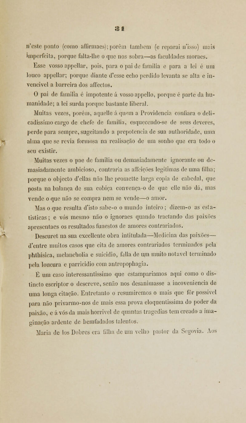 n'cstc ponto (como affirmaes); porém também (e reparai n'isso) maia imperfeita, porque falta-lhc o que nos sobra—as faculdades moraes. Esse vosso appellar, pois, para o pai de família e para a lei é um louco appellar; porque diante d'esse echo perdido levanta se alta e in- vencível a barreira dos affectos. O pai de família é impotente á vosso appello, porque é parte da hu- manidade; a lei surda porque bastante liberal. Muitas vezes, porém, aquelle á quem a Providencia confiara o deli- cadíssimo cargo de chefe de família, esquecendo-se de seus deveres, perde para sempre, sugeitando a prepotência de sua authoridade, uma alma que se revia formosa na realisação de um sonho que era todo o seu existir. Muitas vezes o pae de família ou demasiadamente ignorante ou de- masiadamente ambicioso, contraria as afifeições legitimas de uma filha; porque o objecto d'ellas não lhe promette larga copia de cabedal, que posta na balança de sua cobiça convença-o de que elle não dá, mas vende o que não se compra nem se vende—o amor. Mas o que resulta d'isto sabe-o o mundo inteiro; dizem-o as esta- tísticas; e vós mesmo não o ignoraes quando tractando das paixões apresentaes os resultados funestos de amores contrariados. Descurei na sua cxcellcnte obra intitulada—Medicina das paixões— d'entre muitos casos que cita de amores contrariados terminados pela phthisica, mclancholia e suicídio, falia de um muito notável terminado pela loucura e parricidio com antropophagia. É um caso interessantíssimo que estamparíamos aqui como o dis- tincto escriptor o descreve, senão nos desanimasse a incoveniencia de uma longa citação. Entretanto o resumiremos o mais que fòr possível para não privarmo-nos de mais essa prova eloquentíssima do poder da paixão, e avós da mais horrível de quantas tragedias temereado a ima- ginação ardente de bemfadados talentos. Maria de los Dobres era filha de um velho pastor da Segóvia. Aos