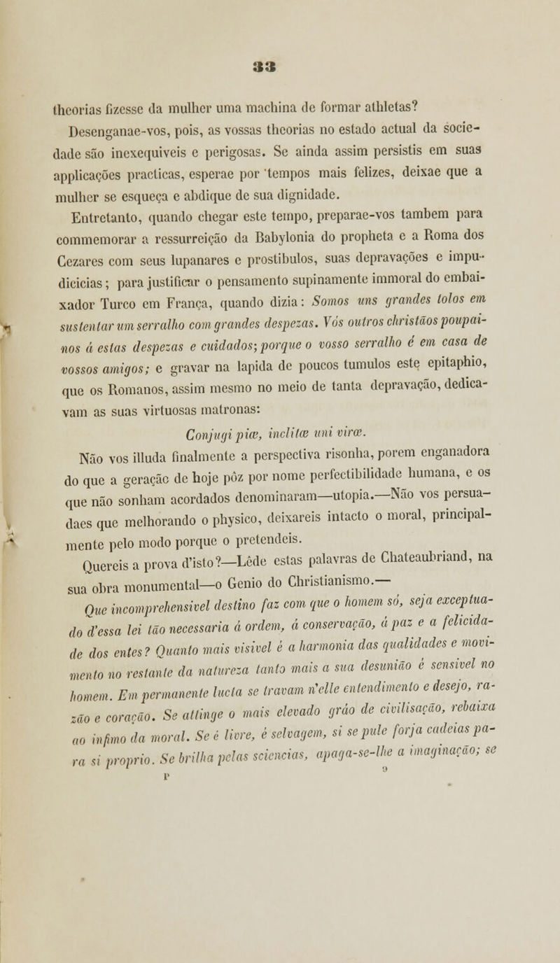thcorias fizesse da mulher uma machina de formar athletas? Desenganae-vos, pois, as vossas thcorias no estado actual da socie- dade são inexequíveis e perigosas. Se ainda assim persistis em suas applicacõcs practicas, esperae por tempos mais felizes, deixae que a mulher se esqueça e abdique de sua dignidade. Entretanto, quando chegar este tempo, preparae-vos também para commemorar a ressurreição da Babylonia do propheta e a Roma dos Cezares com seus lupanares e prostíbulos, suas depravações e impu- dicicias; para justificar o pensamento supinamente immoral do embai- xador Turco cm França, quando dizia: Somos uns grandes tolos em sustentar um serralho com grandes despezas. Vós outros christãos poupai- nos á estas despezas e cuidados; porque o vosso serralho é em casa de vossos amigos; e gravar na lapida de poucos túmulos este epitaphio, que os Romanos, assim mesmo no meio de tanta depravação, dedica- vam as suas virtuosas matronas: Conjugipiw, Ínclita univirec. Não vos illuda finalmente a perspectiva risonha, porem enganadora do que a geração de hoje pôz por nome perfectibilidade humana, c os que não sonham acordados denominaram—utopia.—Não vos persua- daes que melhorando o physico, deixareis intacto o moral, principal- mente pelo modo porque o pretendeis. Quereis a prova d'isto?-Lêde estas palavras de Ghateaubriand, na sua~obra monumental—o Génio do Christianismo.— Que incomprehensivel destino faz com que o homem só, seja exceptua- do d'essa lei tão necessária á ordem, á conservação, á paz e a felicida- de dos entes? Quanto mais visível é a harmonia das qualidades e movi- mento no restante da natureza tanto mais a sua desunião ê sensível no homem Em permanente lucla se travam rCelle entendimento e desejo, ra- zão e corarão. Se attinge o mais elevado gráo de civilisação, rebaixa ao Ínfimo da moral. Se é livre, è selvagem, si se pule forja cadeias pa- ra si próprio. Se brilha pelas sciencias, apaga-se-lhe a imaginação; se