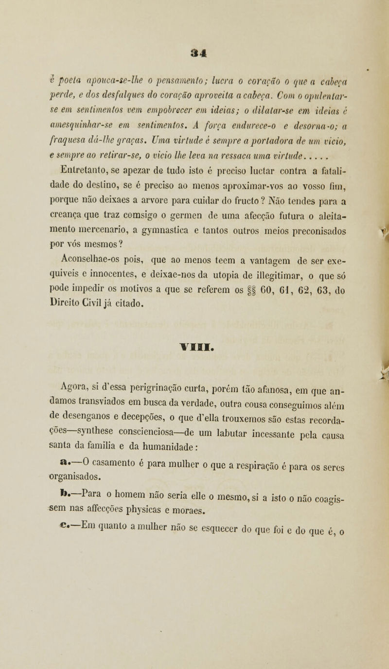 e poeta apouca-se-lhe o pensamento; lucra o coração o que a caberá perde, e dos desfalques do coração aproveita a cabeça. Com o opulentar- se em sentimentos vem empobrecer em ideias; o dilatarse em ideias é amesquinhar-se em sentimentos. A força endurece-o e desoma-o; a fraguesa dá-Ihe graças. Uma virtude é sempre a portadora de um vicio, e sempre ao retirar-se, o vicio lhe leva na ressaca uma virtude Entretanto, se apezar de tudo isto é preciso luetar contra a fatali- dade do destino, se é preciso ao menos aproximar-vos ao vosso íim, porque não deixaes a arvore para cuidar do frueto ? Não tendes para a creança que traz comsigo o gérmen de uma afecção futura o aleita- mento mercenário, a gymnastiea e tantos outros meios preconisados por vós mesmos ? Aconselhae-os pois, que ao menos tecm a vantagem de ser exe- quíveis e innocentes, e deixae-nos da utopia de illegitimar, o que só pode impedir os motivos a que se referem os §§ GO, 61, 62, 63, do Direito Civil já citado. VIII. Agora, si d'essa perigrinação curta, porém tão afanosa, em que an- damos transviados em busca da verdade, outra cousa conseguimos alem de desenganos e decepções, o que d'ella trouxemos são estas recorda- ções—synthese conscienciosa—de um labutar incessante pela causa santa da família e da humanidade: a.—O casamento é para mulher o que a respiração é para os seres organisados. b.—Para o homem não seria elle o mesmo, si a isto o não coagis- sem nas affecções physicas e moraes. c—Em quanto a mulher não se esquecer do que foi e do que é, o