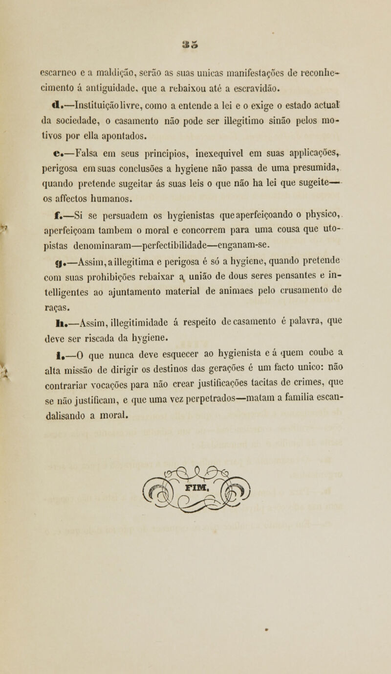 «fe M* «o cscarnco e a maldição, serão as suas únicas manifestações de reconhe- cimento á antiguidade, que a rebaixou até a escravidão. «1.—Instituição livre, como a entende a lei e o exige o estado actual' da sociedade, o casamento não pode ser illegitimo sinão pelos mo- tivos por ella apontados. e«—Falsa em seus princípios, inexequivel em suas applicações, perigosa em suas conclusões a hygiene não passa de uma presumida, quando pretende sugeitar ás suas leis o que não ha lei que sugeite— os affectos humanos. f,—Si se persuadem os hygienistas que aperfeiçoando o physico, aperfeiçoam também o moral e concorrem para uma cousa que uto- pistas denominaram—perfectibilidade—enganam-se. çj.—Assim,aillegitima e perigosa é só a hygiene, quando pretende com suas prohibições rebaixar a, união de dous seres pensantes e in- telligentes ao ajuntamento material de animaes pelo crusamento de raças. li.—Assim, illegitimidade á respeito de casamento é palavra, que deve ser riscada da hygiene. f #_0 que nunca deve esquecer ao hygienista e á quem coube a alta missão de dirigir os destinos das gerações é um facto único: não contrariar vocações para não crear justificações tácitas de crimes, que se não justificam, e que uma vez perpetrados—matam a família escan- dalisando a moral.