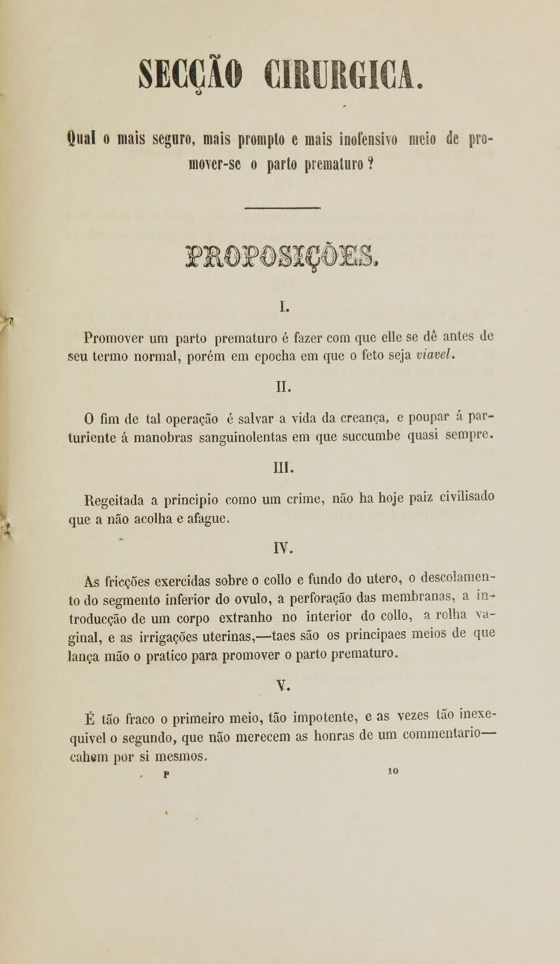 SECÇlO CIRÚRGICA. Qual o mais seguro, mais prompto e mais inofensivo meio de pro- mo\er-se o parto prematuro ? mOP0gIC&3ES. I. Promover um parto prematuro é fazer com que elle se dê antes de seu termo normal, porém em epocha em que o feto seja viável. II. O fim de tal operação é salvar a vida da creanca, e poupar á par- turiente á manobras sanguinolentas em que suecumbe quasi sempre. III. Regeitada a principio como um crime, não ha hoje paiz civilisado que a não acolha e afague. IV. As fricções exercidas sobre o collo e fundo do útero, o descolamen- to do segmento inferior do ovulo, a perforação das membranas, a in- troducção de um corpo extranho no interior do collo, a rolha va- ginal, e as irrigações uterinas,—-taes são os principaes meios de que lança mão o pratico para promover o parto prematuro. Y. É tão fraco o primeiro meio, tão impotente, e as vezes tão inexe- quível o segundo, que não merecem as honras de um commentario— cahem por si mesmos. p 10